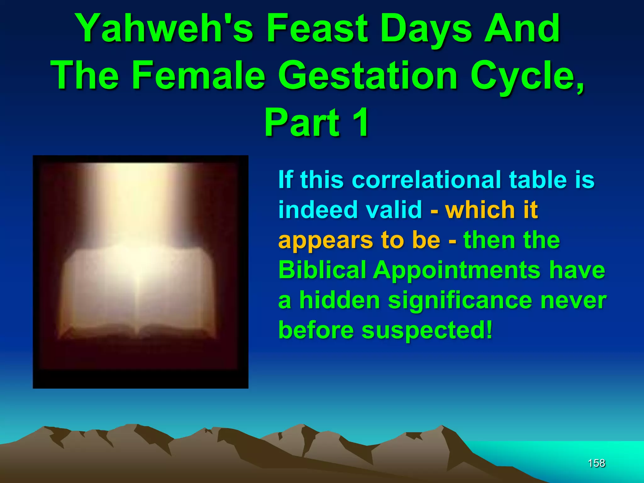 Yahweh's Feast Days And
The Female Gestation Cycle,
Part 1
158
If this correlational table is
indeed valid - which it
appears to be - then the
Biblical Appointments have
a hidden significance never
before suspected!
 