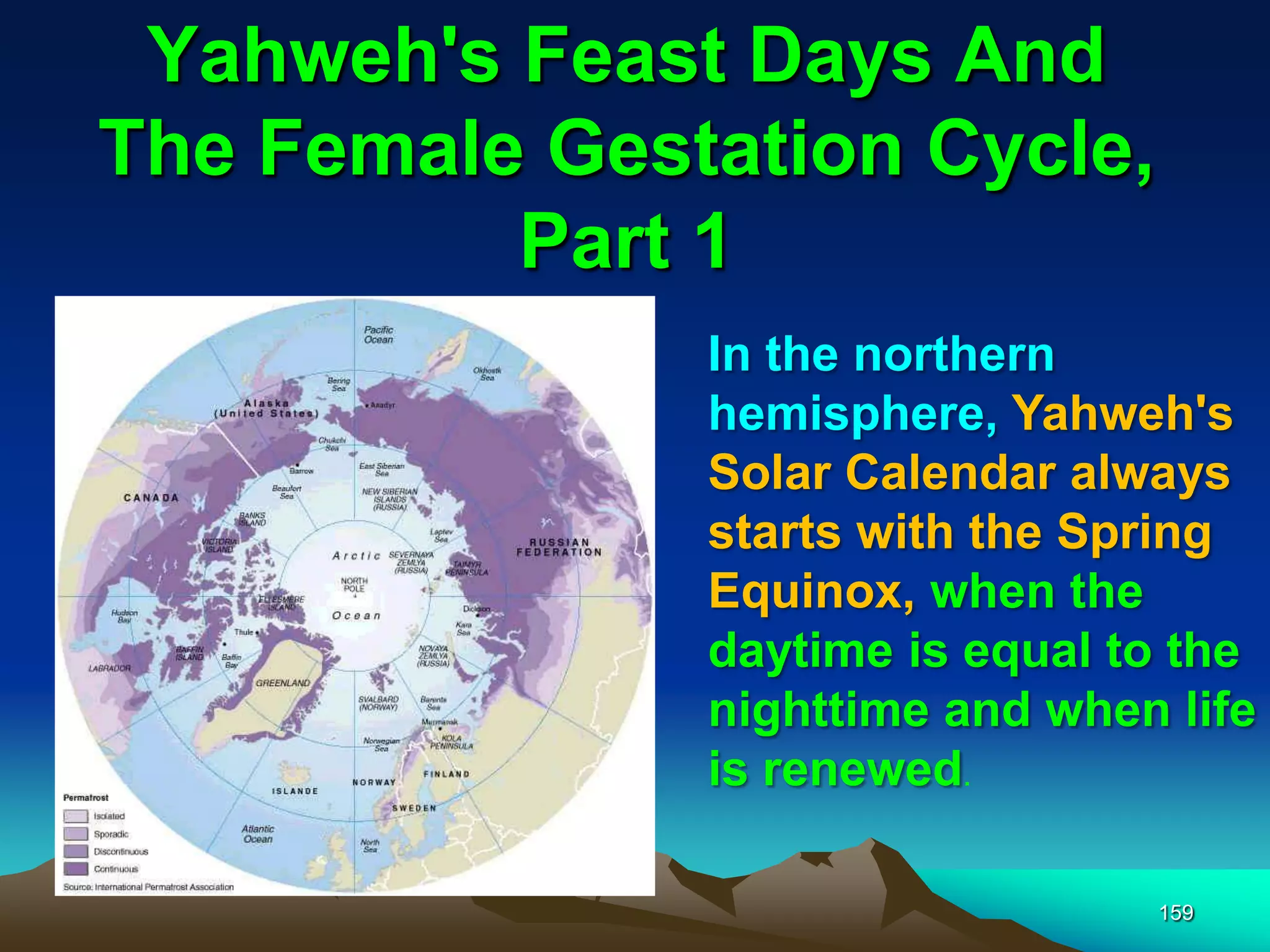 Yahweh's Feast Days And
The Female Gestation Cycle,
Part 1
159
In the northern
hemisphere, Yahweh's
Solar Calendar always
starts with the Spring
Equinox, when the
daytime is equal to the
nighttime and when life
is renewed.
 