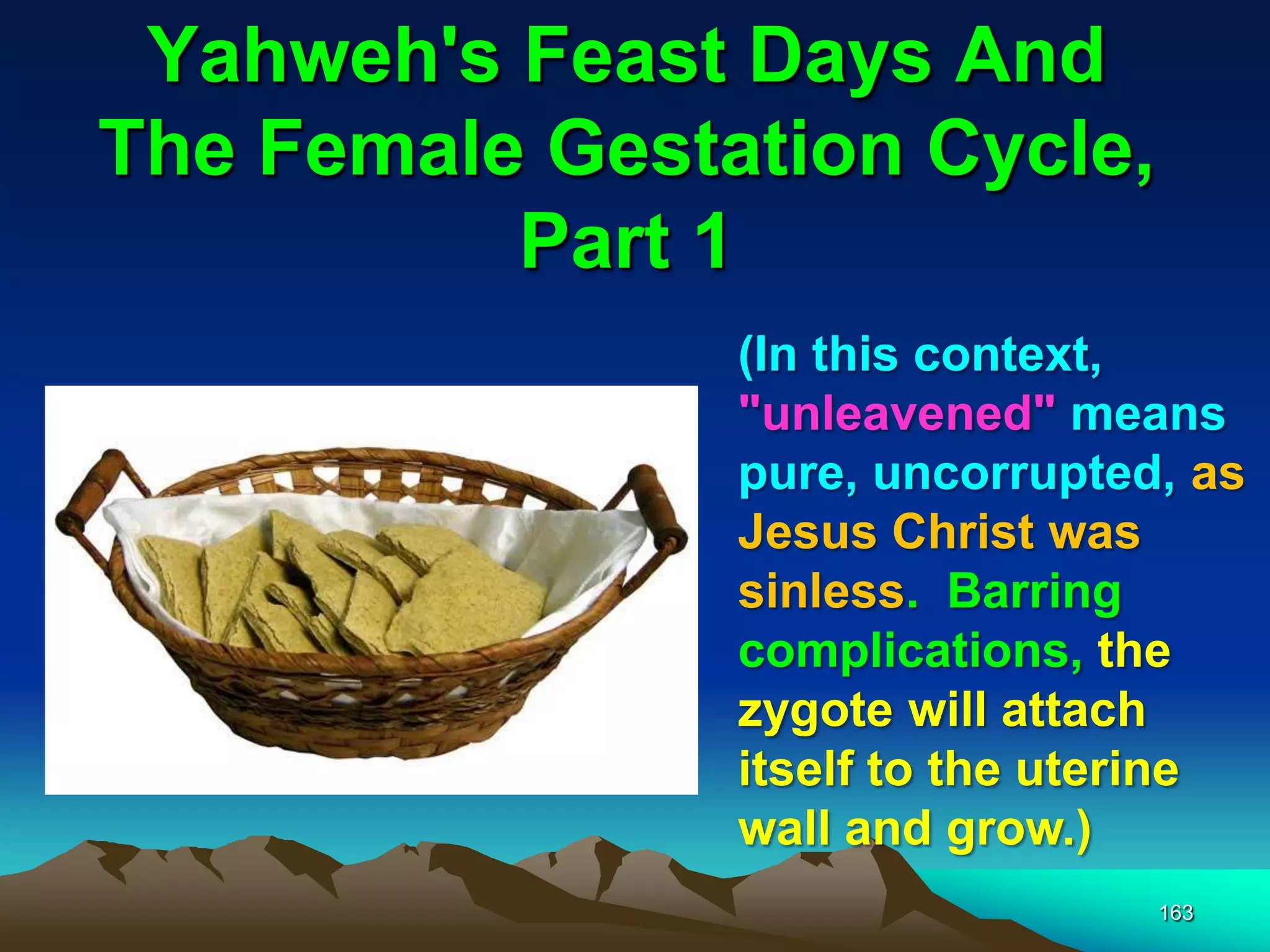 Yahweh's Feast Days And
The Female Gestation Cycle,
Part 1
163
(In this context,
"unleavened" means
pure, uncorrupted, as
Jesus Christ was
sinless. Barring
complications, the
zygote will attach
itself to the uterine
wall and grow.)
 