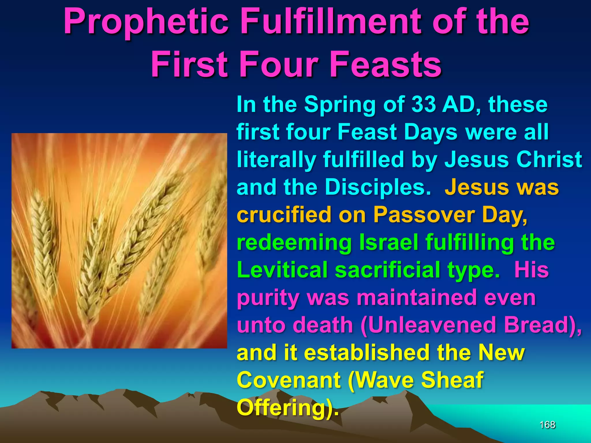 Prophetic Fulfillment of the
First Four Feasts
168
In the Spring of 33 AD, these
first four Feast Days were all
literally fulfilled by Jesus Christ
and the Disciples. Jesus was
crucified on Passover Day,
redeeming Israel fulfilling the
Levitical sacrificial type. His
purity was maintained even
unto death (Unleavened Bread),
and it established the New
Covenant (Wave Sheaf
Offering).
 
