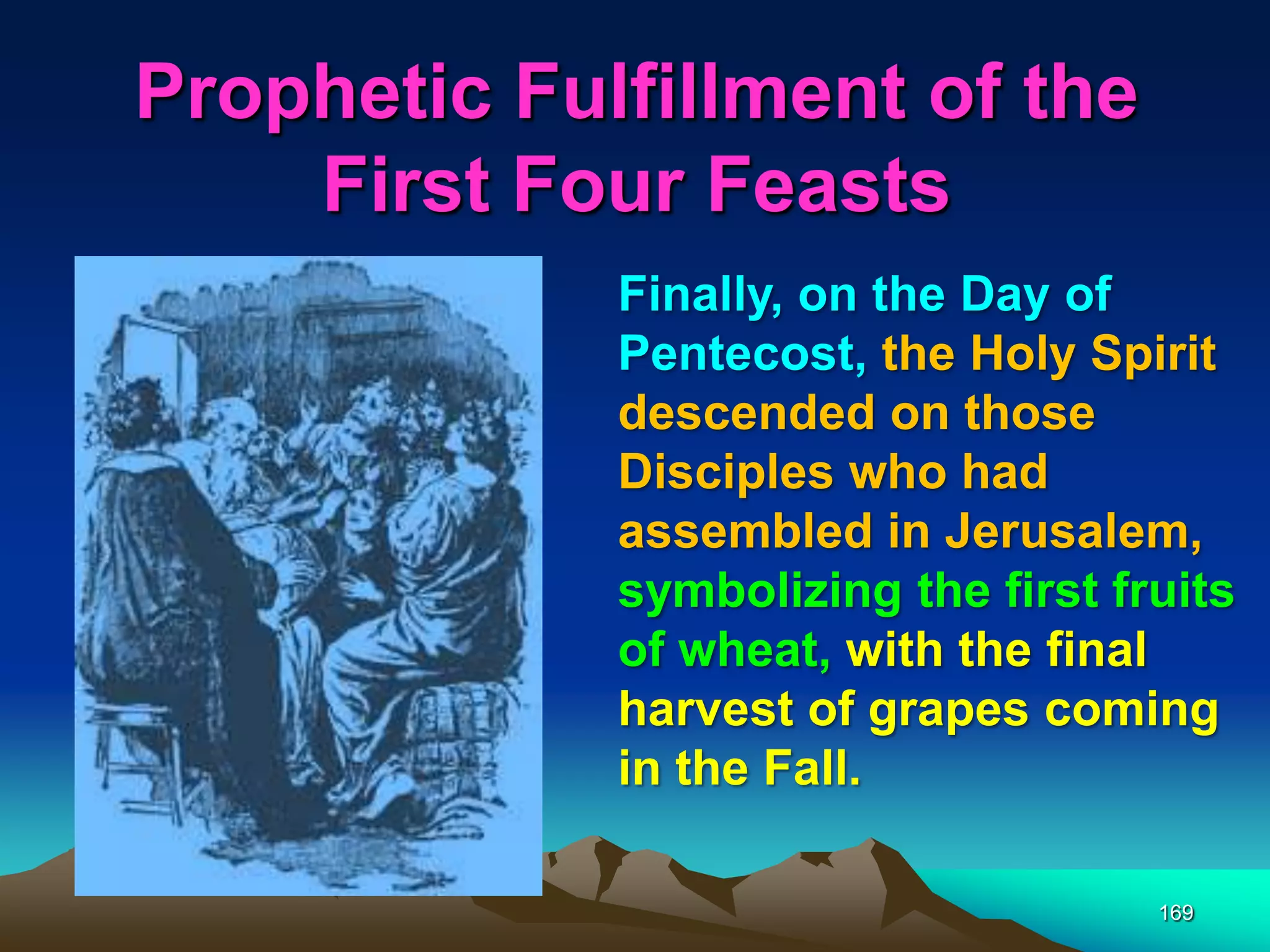Prophetic Fulfillment of the
First Four Feasts
169
Finally, on the Day of
Pentecost, the Holy Spirit
descended on those
Disciples who had
assembled in Jerusalem,
symbolizing the first fruits
of wheat, with the final
harvest of grapes coming
in the Fall.
 