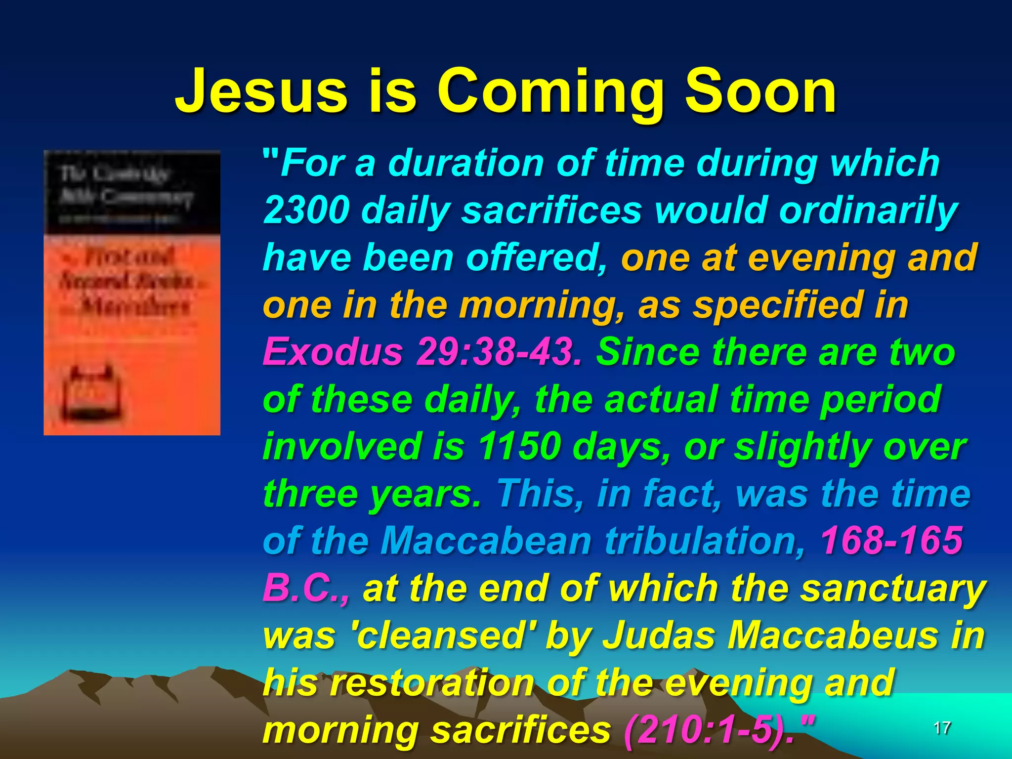 Jesus is Coming Soon
"For a duration of time during which
2300 daily sacrifices would ordinarily
have been offered, one at evening and
one in the morning, as specified in
Exodus 29:38-43. Since there are two
of these daily, the actual time period
involved is 1150 days, or slightly over
three years. This, in fact, was the time
of the Maccabean tribulation, 168-165
B.C., at the end of which the sanctuary
was 'cleansed' by Judas Maccabeus in
his restoration of the evening and
morning sacrifices (210:1-5)." 17
 