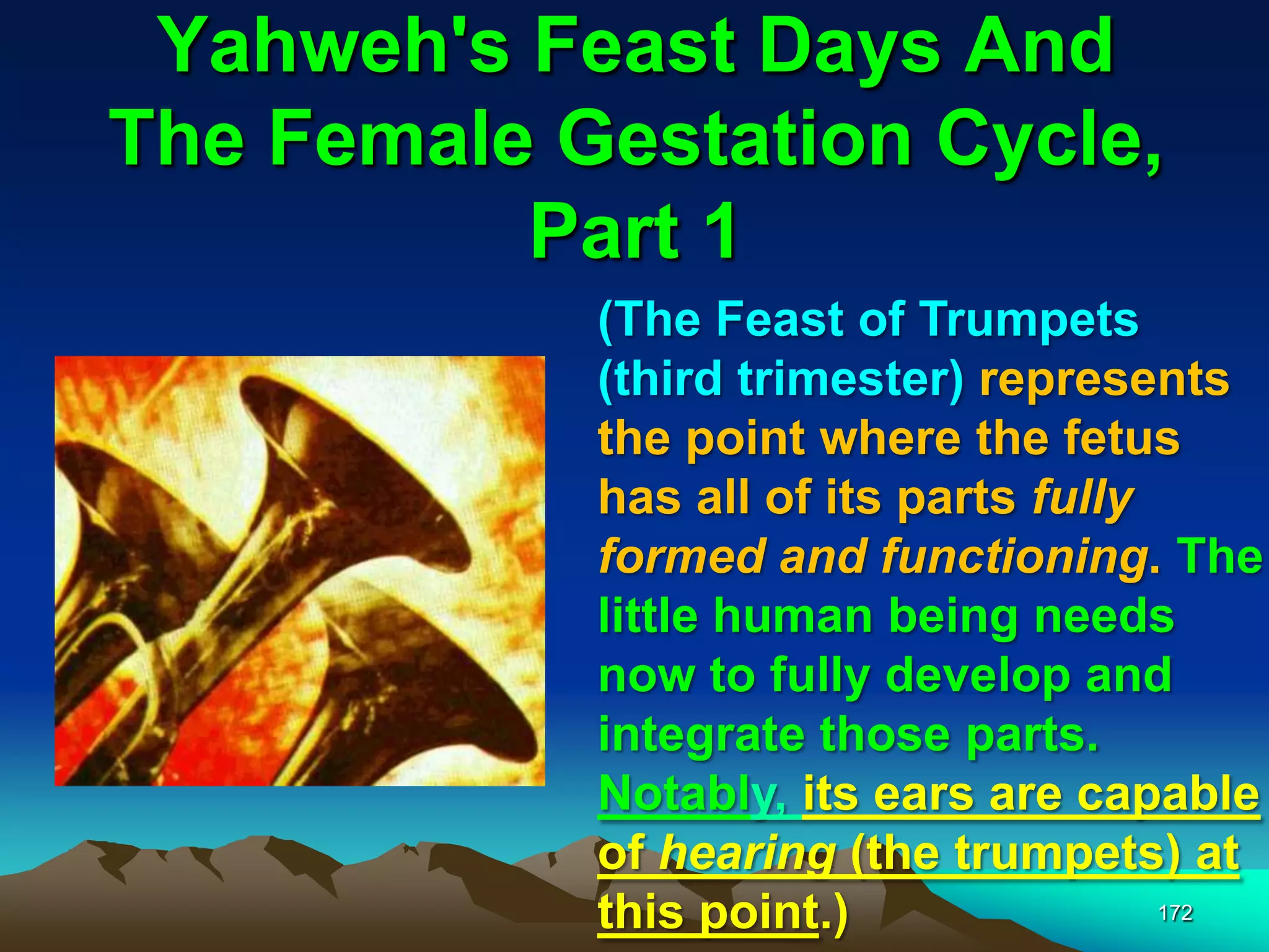 Yahweh's Feast Days And
The Female Gestation Cycle,
Part 1
172
(The Feast of Trumpets
(third trimester) represents
the point where the fetus
has all of its parts fully
formed and functioning. The
little human being needs
now to fully develop and
integrate those parts.
Notably, its ears are capable
of hearing (the trumpets) at
this point.)
 