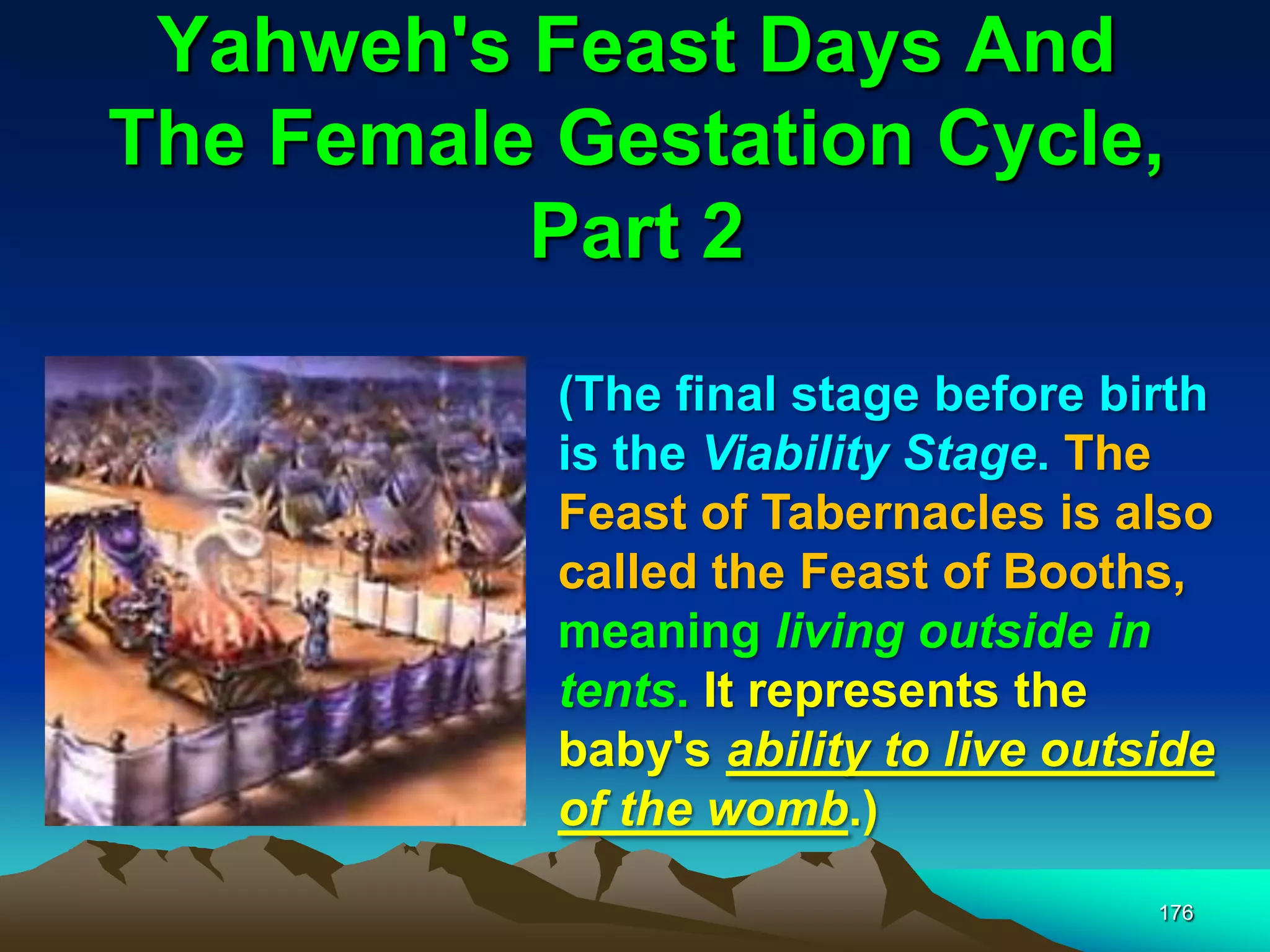 Yahweh's Feast Days And
The Female Gestation Cycle,
Part 2
176
(The final stage before birth
is the Viability Stage. The
Feast of Tabernacles is also
called the Feast of Booths,
meaning living outside in
tents. It represents the
baby's ability to live outside
of the womb.)
 