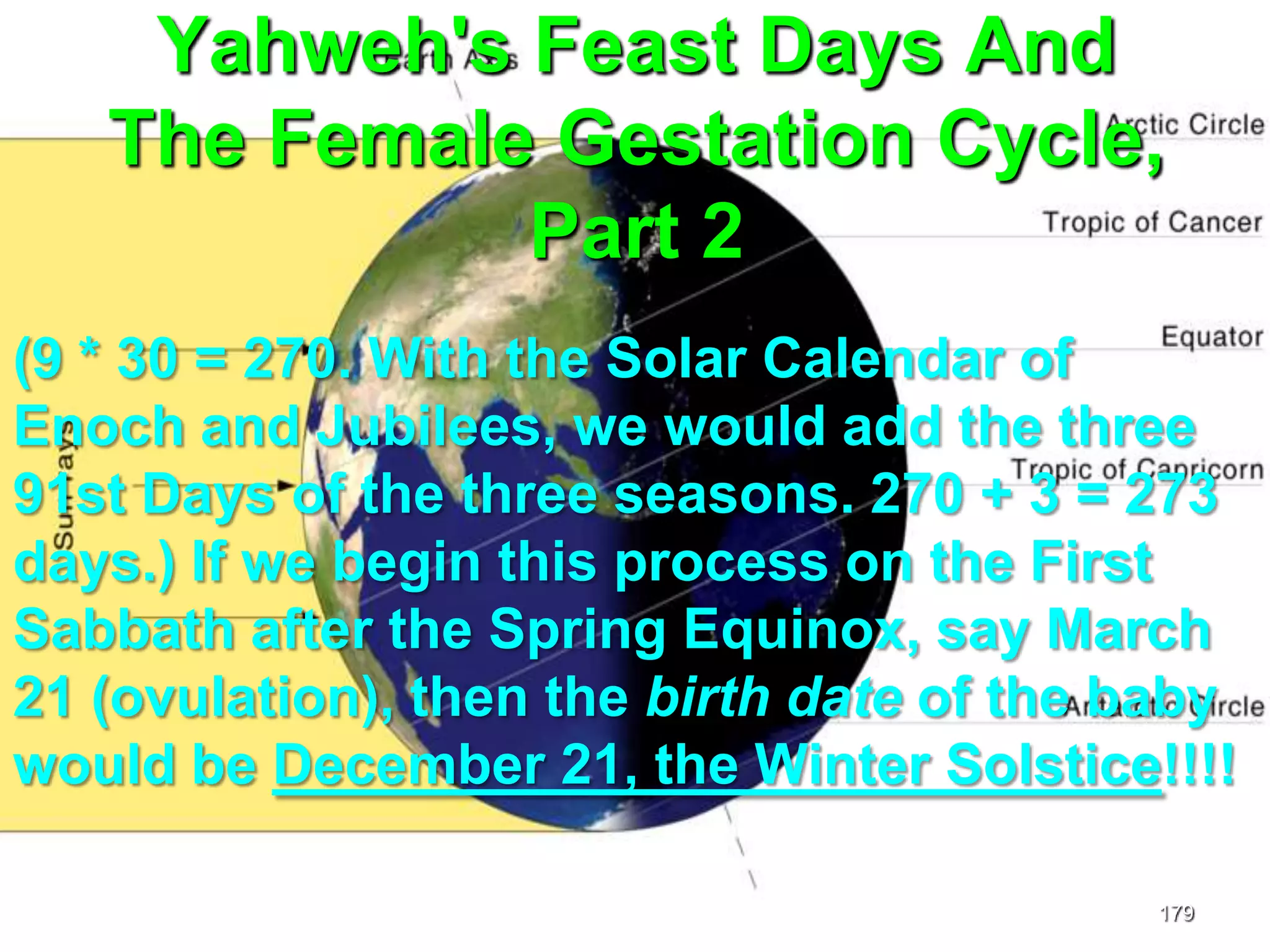 Yahweh's Feast Days And
The Female Gestation Cycle,
Part 2
179
(9 * 30 = 270. With the Solar Calendar of
Enoch and Jubilees, we would add the three
91st Days of the three seasons. 270 + 3 = 273
days.) If we begin this process on the First
Sabbath after the Spring Equinox, say March
21 (ovulation), then the birth date of the baby
would be December 21, the Winter Solstice!!!!
 