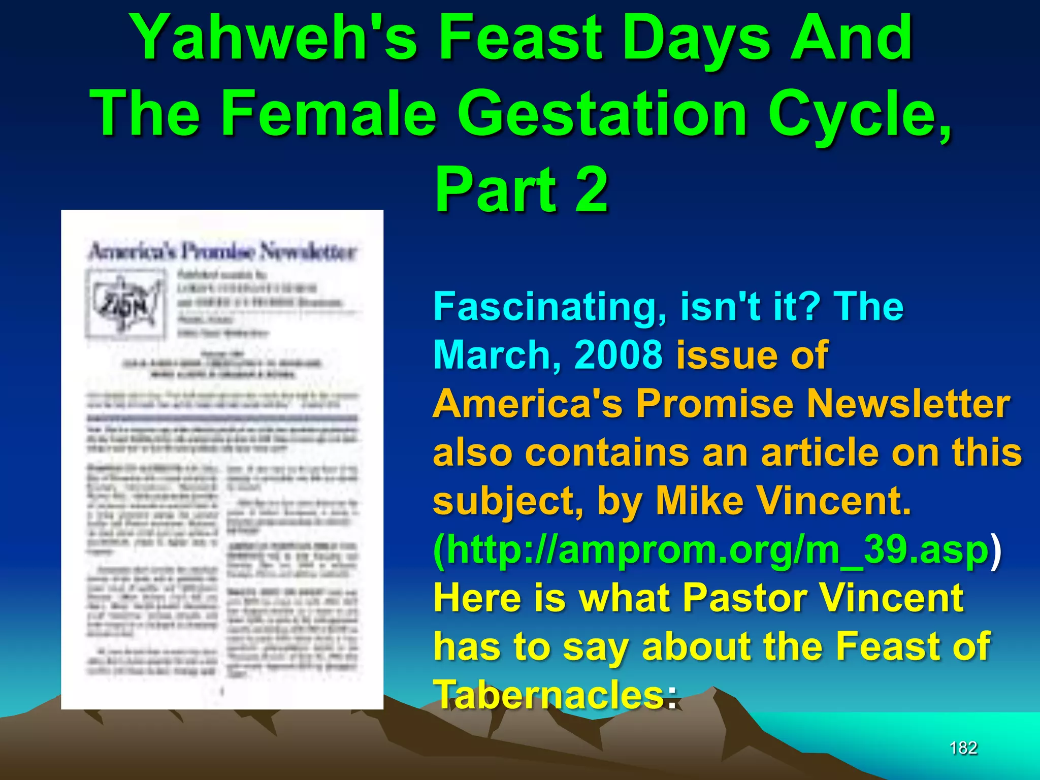 Yahweh's Feast Days And
The Female Gestation Cycle,
Part 2
182
Fascinating, isn't it? The
March, 2008 issue of
America's Promise Newsletter
also contains an article on this
subject, by Mike Vincent.
(http://amprom.org/m_39.asp)
Here is what Pastor Vincent
has to say about the Feast of
Tabernacles:
 