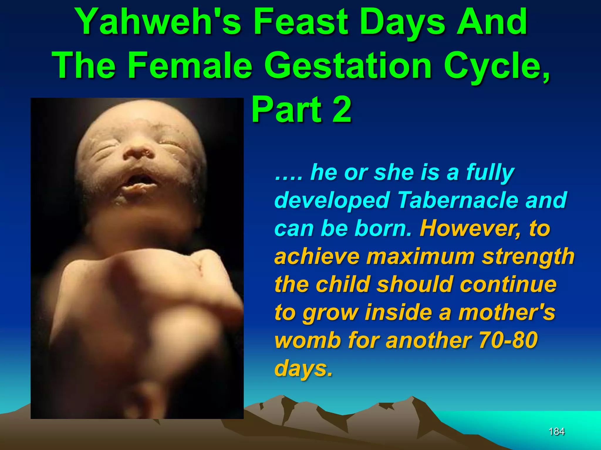 Yahweh's Feast Days And
The Female Gestation Cycle,
Part 2
184
…. he or she is a fully
developed Tabernacle and
can be born. However, to
achieve maximum strength
the child should continue
to grow inside a mother's
womb for another 70-80
days.
 