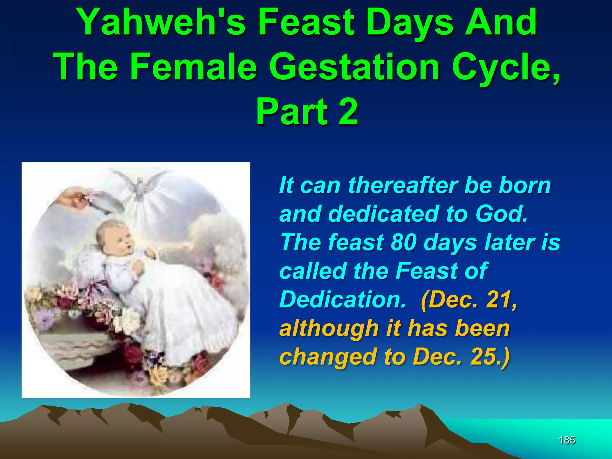 Yahweh's Feast Days And
The Female Gestation Cycle,
Part 2
185
It can thereafter be born
and dedicated to God.
The feast 80 days later is
called the Feast of
Dedication. (Dec. 21,
although it has been
changed to Dec. 25.)
 