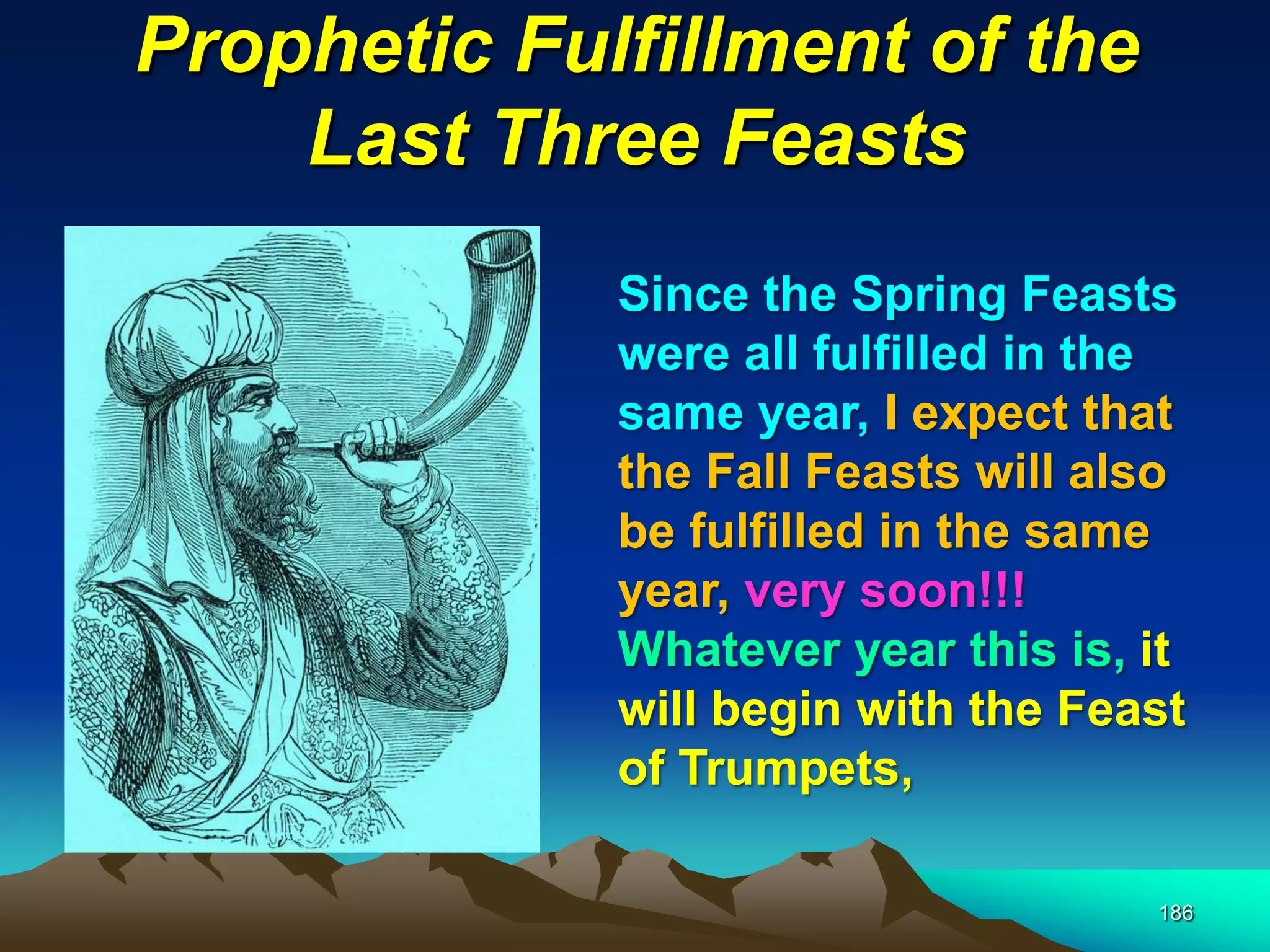 Prophetic Fulfillment of the
Last Three Feasts
186
Since the Spring Feasts
were all fulfilled in the
same year, I expect that
the Fall Feasts will also
be fulfilled in the same
year, very soon!!!
Whatever year this is, it
will begin with the Feast
of Trumpets,
 