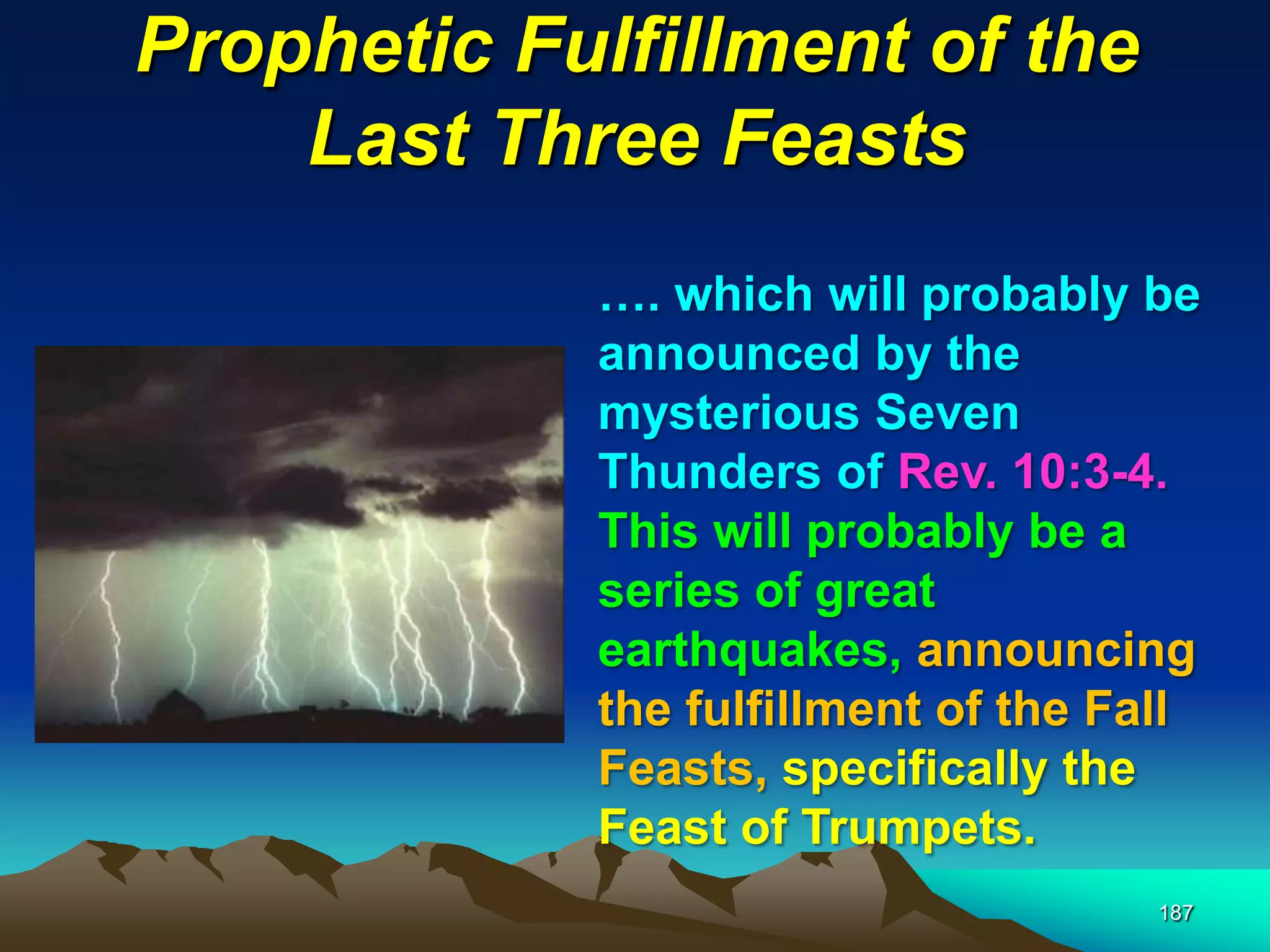 Prophetic Fulfillment of the
Last Three Feasts
187
…. which will probably be
announced by the
mysterious Seven
Thunders of Rev. 10:3-4.
This will probably be a
series of great
earthquakes, announcing
the fulfillment of the Fall
Feasts, specifically the
Feast of Trumpets.
 