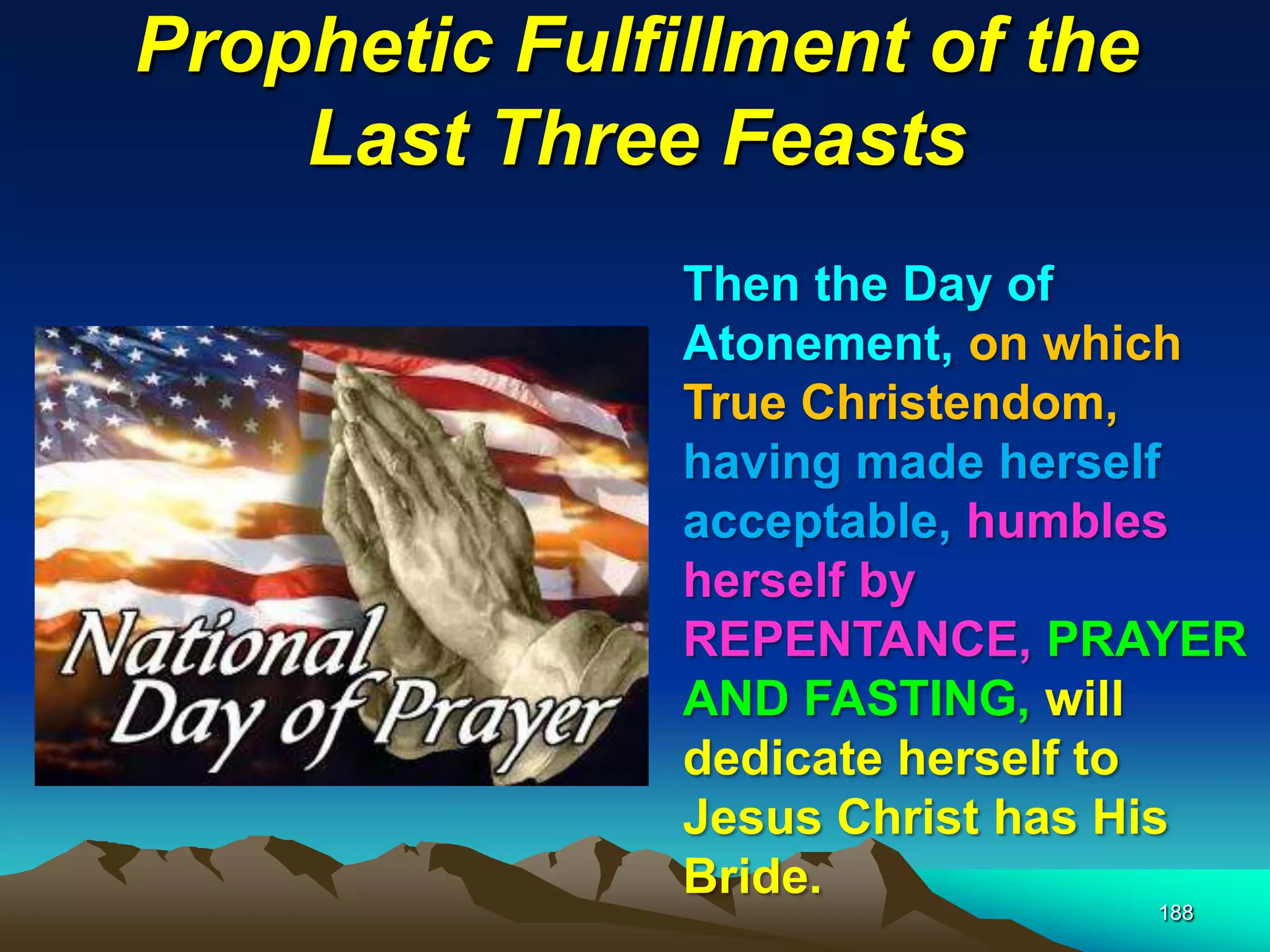 Prophetic Fulfillment of the
Last Three Feasts
188
Then the Day of
Atonement, on which
True Christendom,
having made herself
acceptable, humbles
herself by
REPENTANCE, PRAYER
AND FASTING, will
dedicate herself to
Jesus Christ has His
Bride.
 