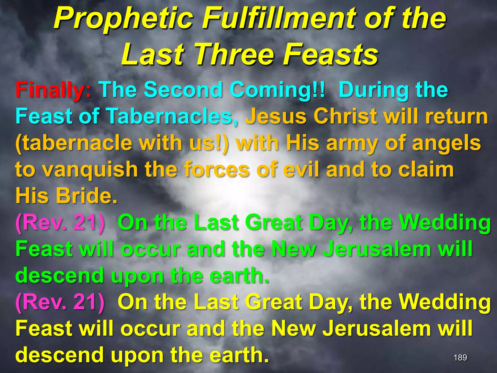 Prophetic Fulfillment of the
Last Three Feasts
189
Finally: The Second Coming!! During the
Feast of Tabernacles, Jesus Christ will return
(tabernacle with us!) with His army of angels
to vanquish the forces of evil and to claim
His Bride.
(Rev. 21) On the Last Great Day, the Wedding
Feast will occur and the New Jerusalem will
descend upon the earth.
(Rev. 21) On the Last Great Day, the Wedding
Feast will occur and the New Jerusalem will
descend upon the earth.
 