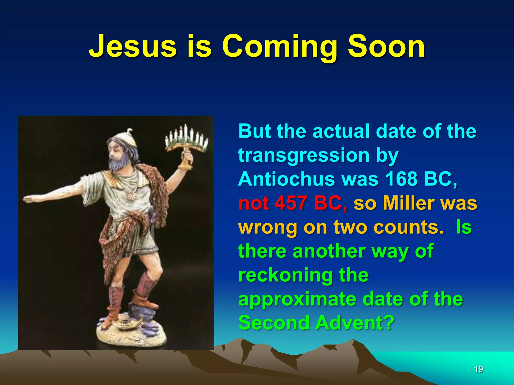 Jesus is Coming Soon
But the actual date of the
transgression by
Antiochus was 168 BC,
not 457 BC, so Miller was
wrong on two counts. Is
there another way of
reckoning the
approximate date of the
Second Advent?
19
 