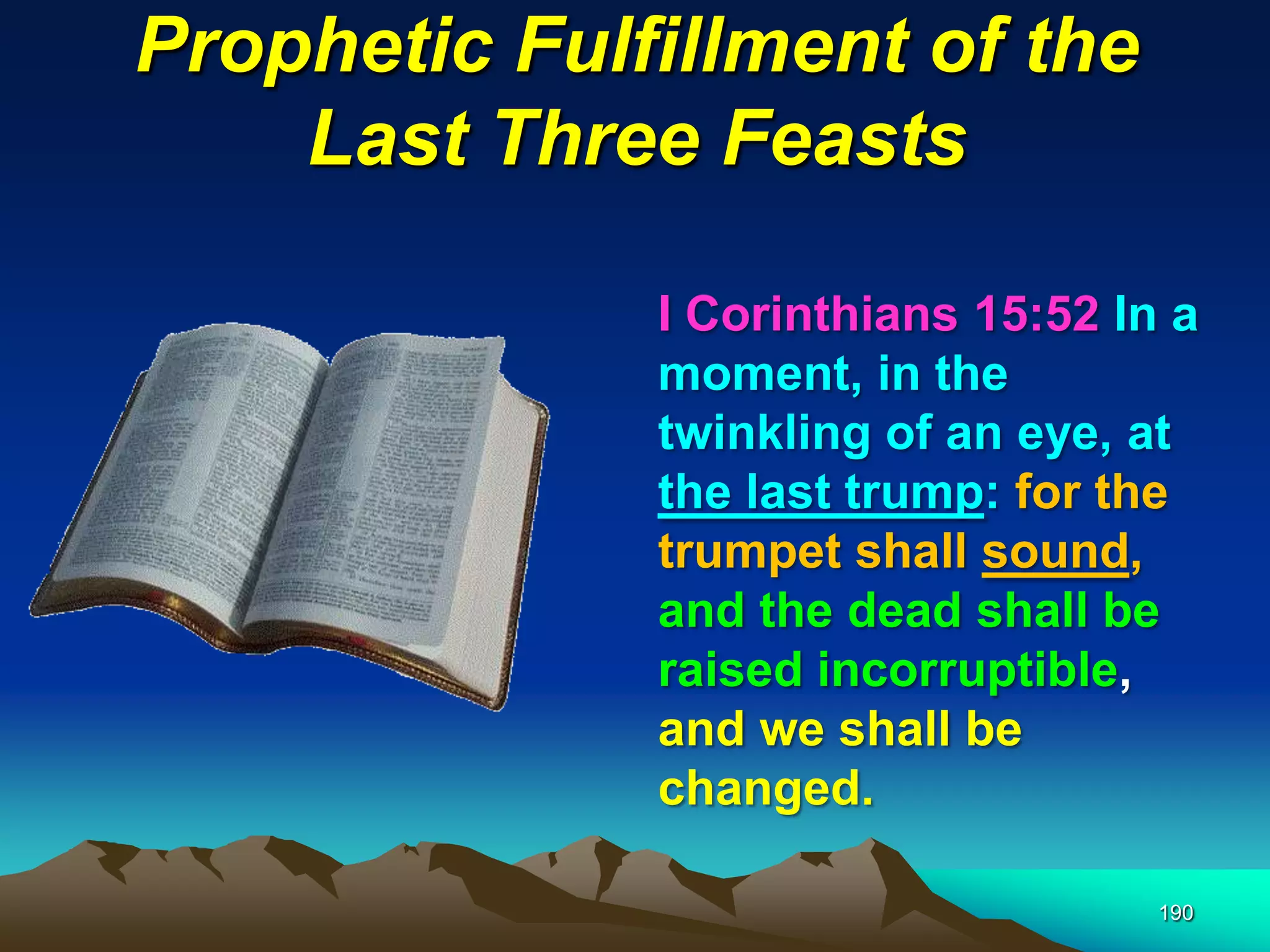 Prophetic Fulfillment of the
Last Three Feasts
190
I Corinthians 15:52 In a
moment, in the
twinkling of an eye, at
the last trump: for the
trumpet shall sound,
and the dead shall be
raised incorruptible,
and we shall be
changed.
 