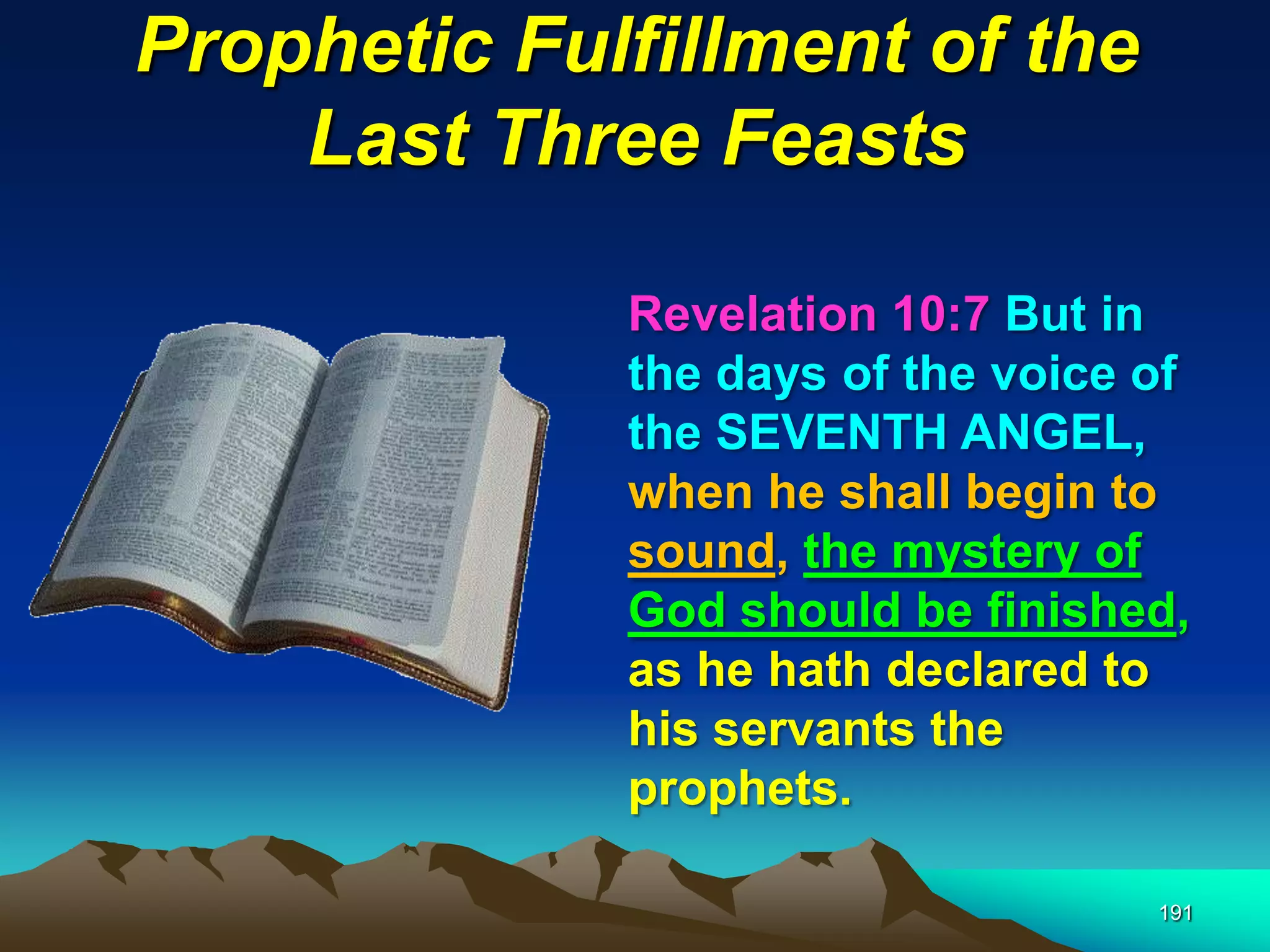 Prophetic Fulfillment of the
Last Three Feasts
191
Revelation 10:7 But in
the days of the voice of
the SEVENTH ANGEL,
when he shall begin to
sound, the mystery of
God should be finished,
as he hath declared to
his servants the
prophets.
 