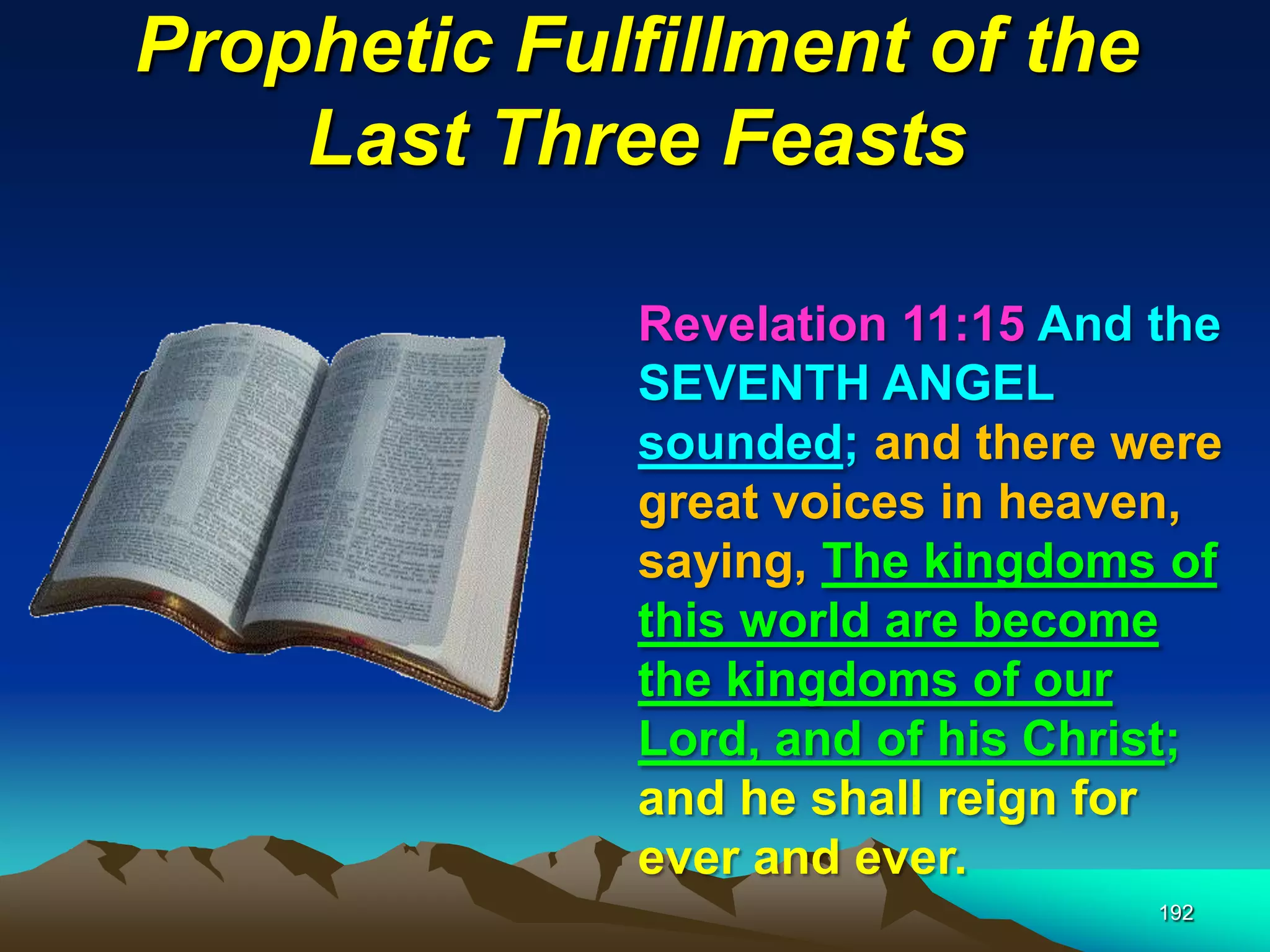 Prophetic Fulfillment of the
Last Three Feasts
192
Revelation 11:15 And the
SEVENTH ANGEL
sounded; and there were
great voices in heaven,
saying, The kingdoms of
this world are become
the kingdoms of our
Lord, and of his Christ;
and he shall reign for
ever and ever.
 