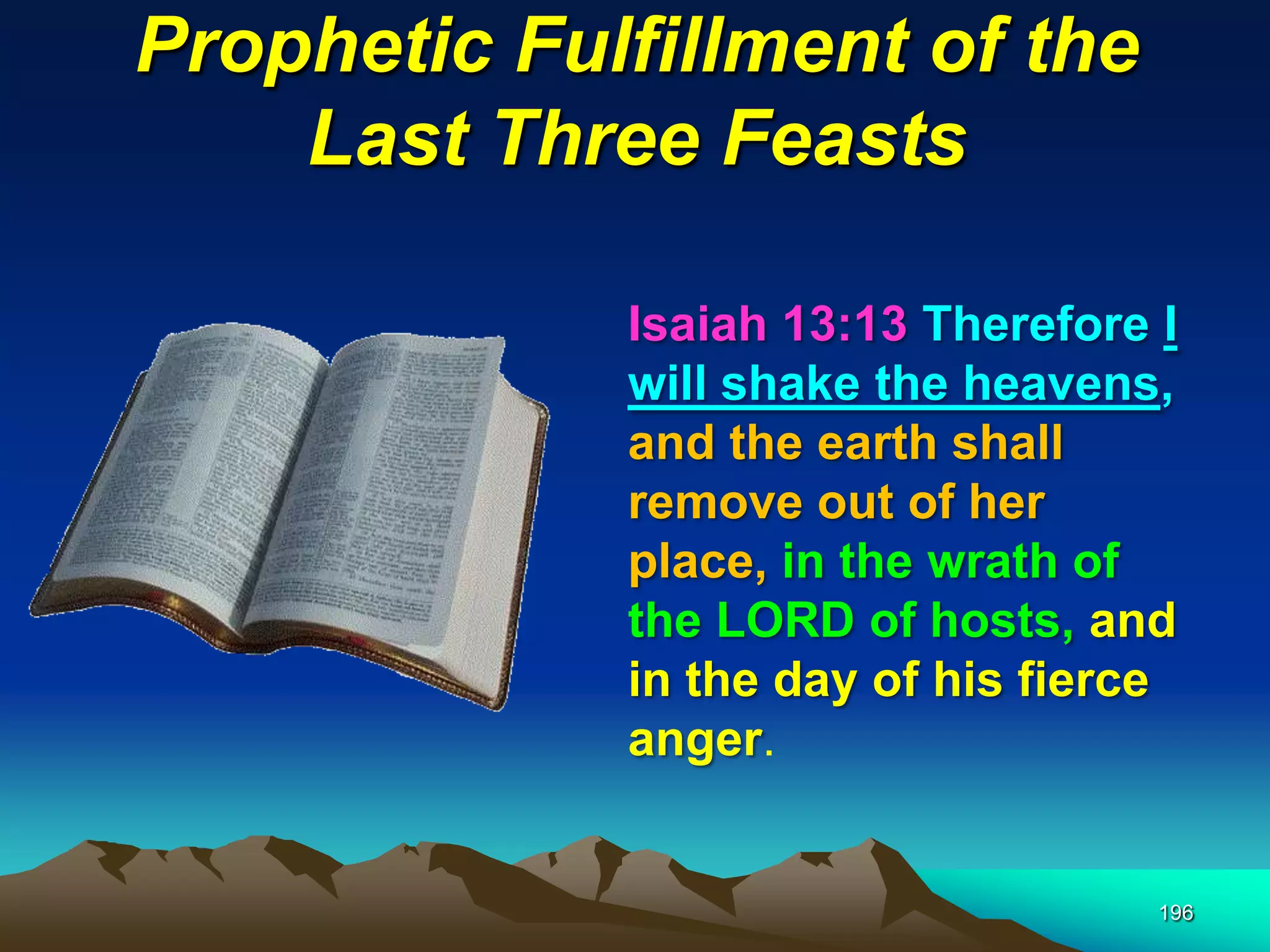 Prophetic Fulfillment of the
Last Three Feasts
196
Isaiah 13:13 Therefore I
will shake the heavens,
and the earth shall
remove out of her
place, in the wrath of
the LORD of hosts, and
in the day of his fierce
anger.
 