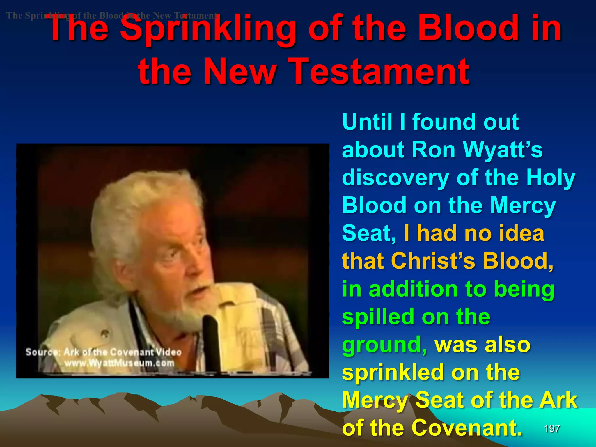 The Sprinkling of the Blood in
the New Testament
197
The Sprinkling of the Blood in the New Testament
Until I found out
about Ron Wyatt‟s
discovery of the Holy
Blood on the Mercy
Seat, I had no idea
that Christ‟s Blood,
in addition to being
spilled on the
ground, was also
sprinkled on the
Mercy Seat of the Ark
of the Covenant.
 