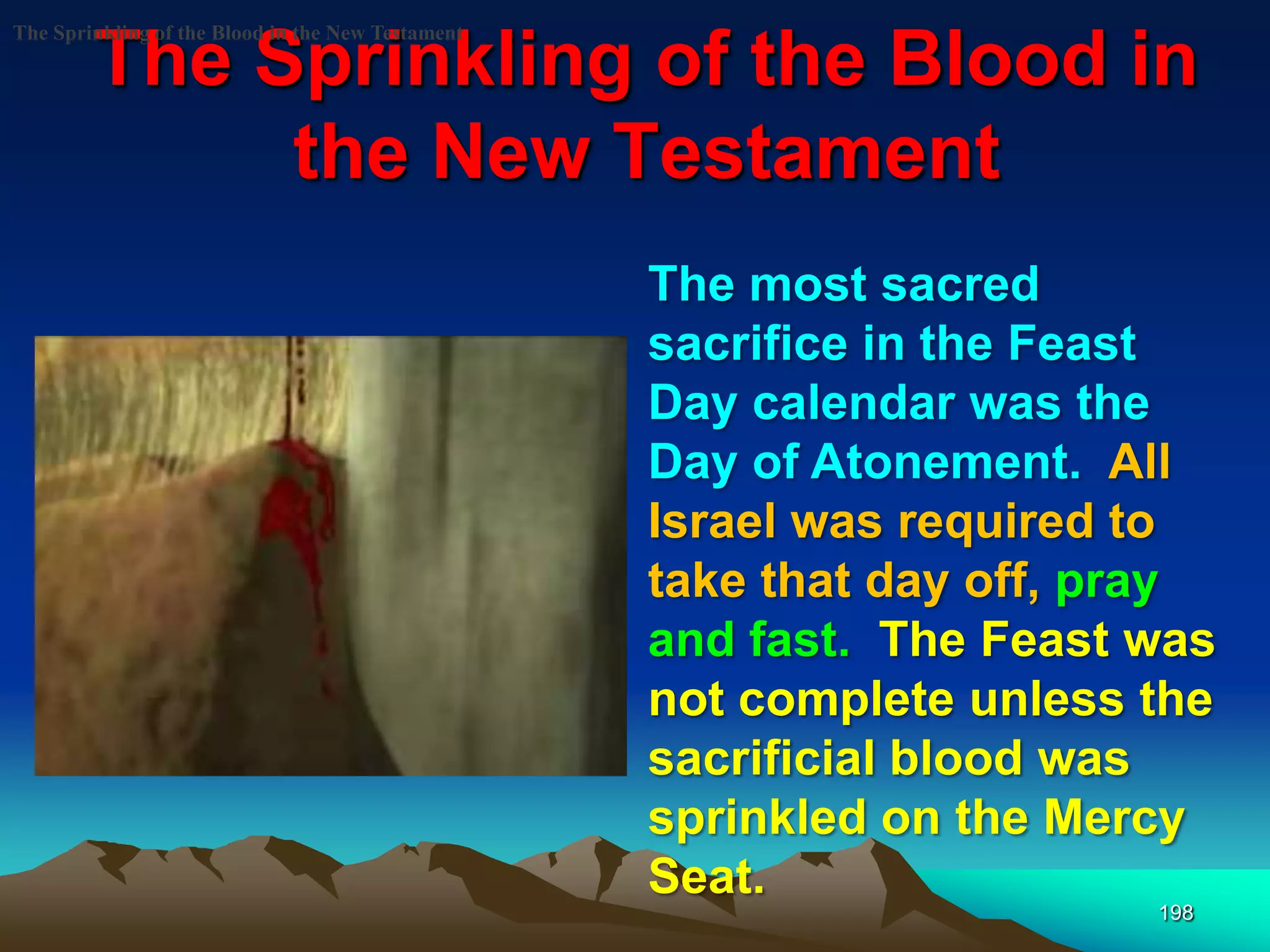 The Sprinkling of the Blood in
the New Testament
198
The Sprinkling of the Blood in the New Testament
The most sacred
sacrifice in the Feast
Day calendar was the
Day of Atonement. All
Israel was required to
take that day off, pray
and fast. The Feast was
not complete unless the
sacrificial blood was
sprinkled on the Mercy
Seat.
 