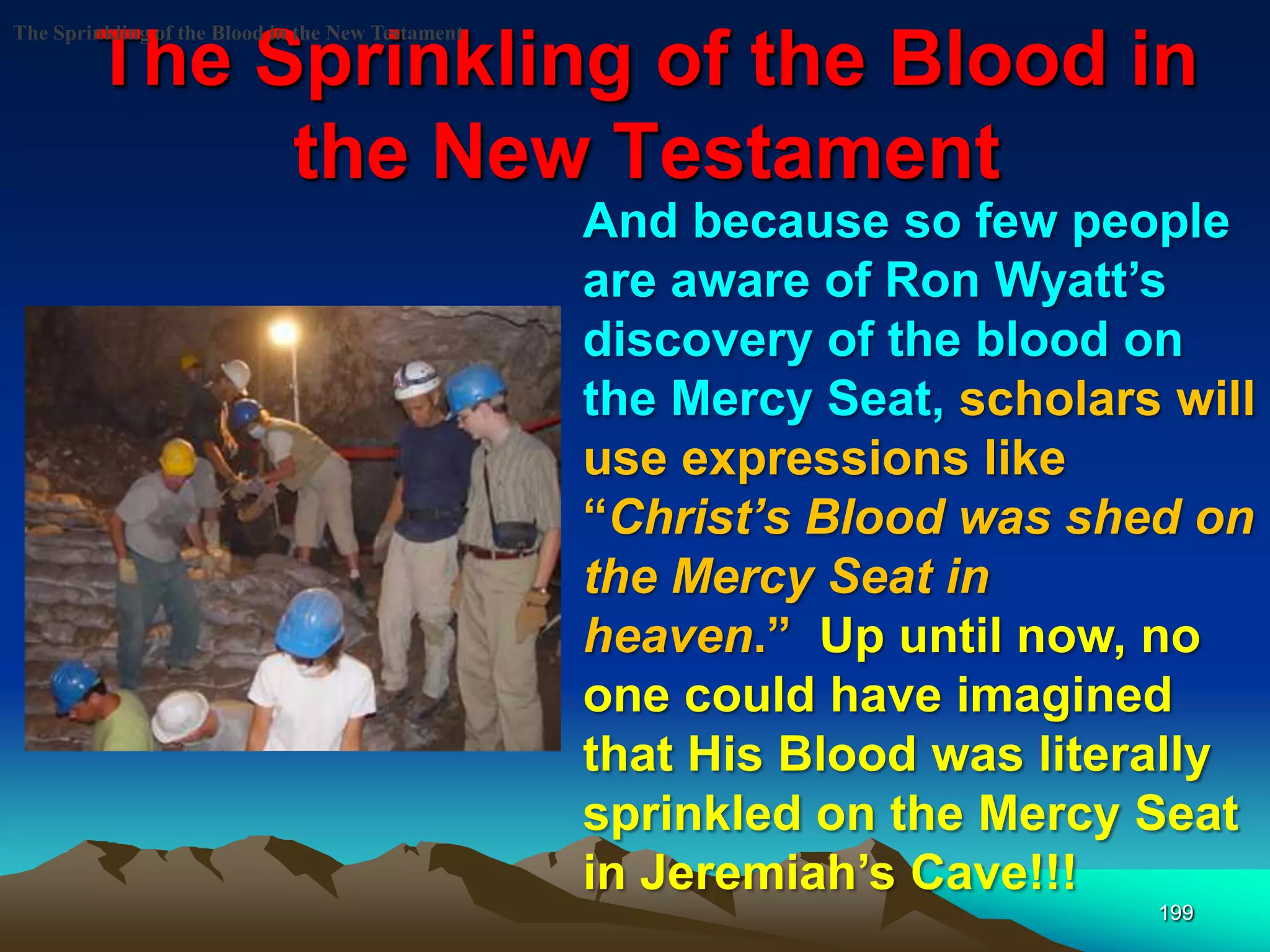 The Sprinkling of the Blood in
the New Testament
199
The Sprinkling of the Blood in the New Testament
And because so few people
are aware of Ron Wyatt‟s
discovery of the blood on
the Mercy Seat, scholars will
use expressions like
“Christ‘s Blood was shed on
the Mercy Seat in
heaven.” Up until now, no
one could have imagined
that His Blood was literally
sprinkled on the Mercy Seat
in Jeremiah‟s Cave!!!
 