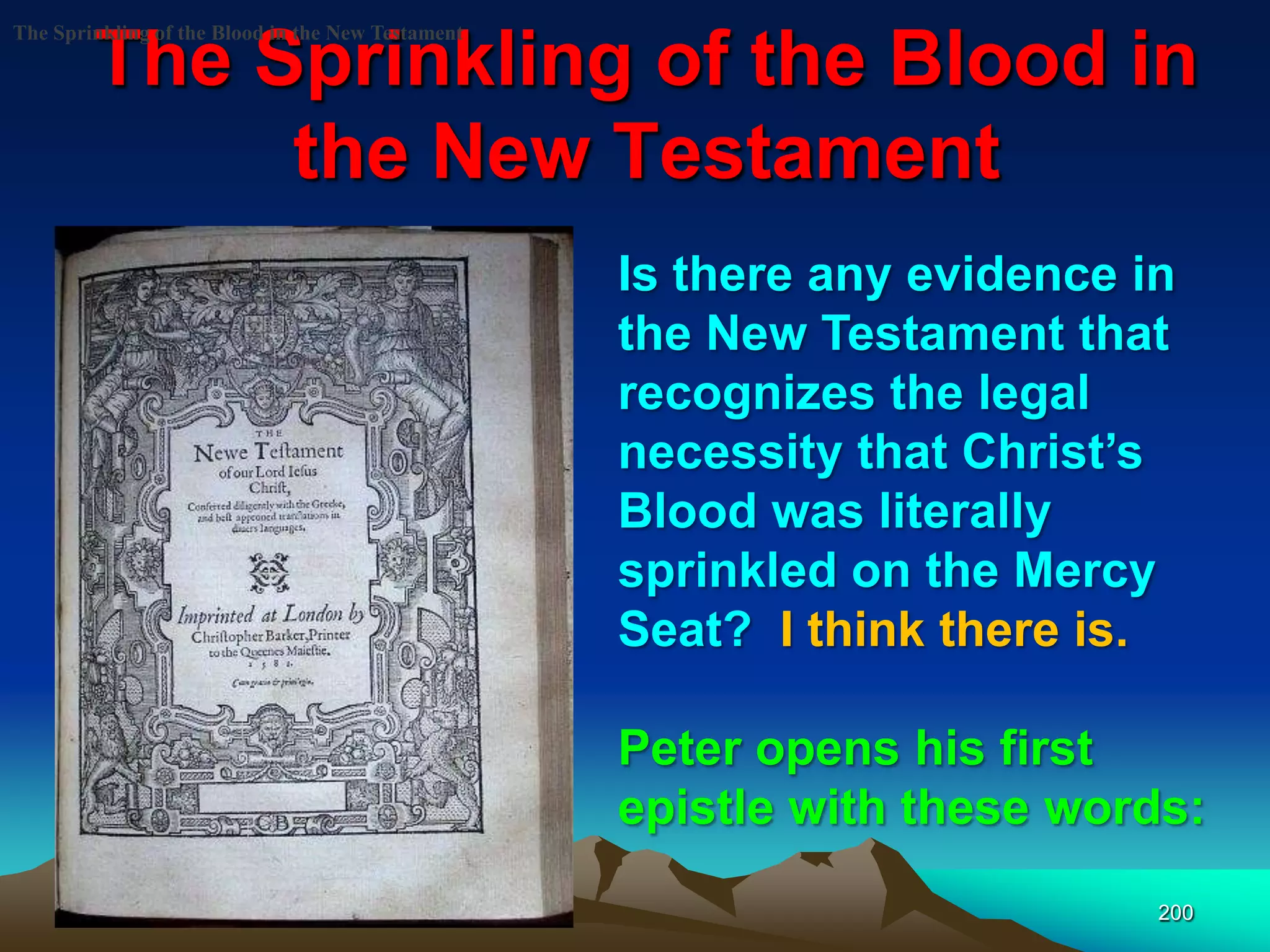 The Sprinkling of the Blood in
the New Testament
200
The Sprinkling of the Blood in the New Testament
Is there any evidence in
the New Testament that
recognizes the legal
necessity that Christ‟s
Blood was literally
sprinkled on the Mercy
Seat? I think there is.
Peter opens his first
epistle with these words:
 