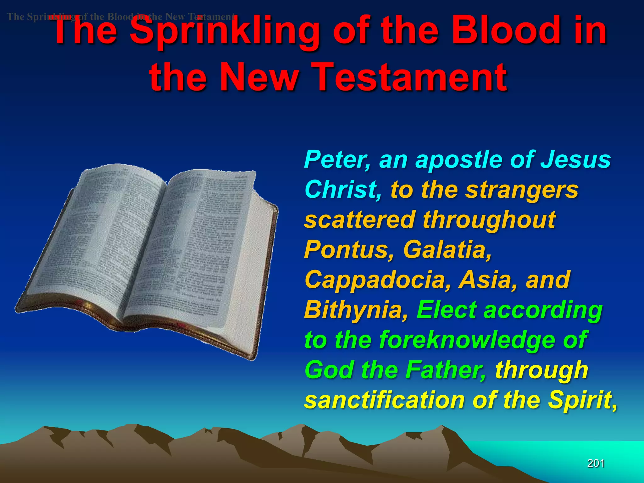 The Sprinkling of the Blood in
the New Testament
201
The Sprinkling of the Blood in the New Testament
Peter, an apostle of Jesus
Christ, to the strangers
scattered throughout
Pontus, Galatia,
Cappadocia, Asia, and
Bithynia, Elect according
to the foreknowledge of
God the Father, through
sanctification of the Spirit,
 