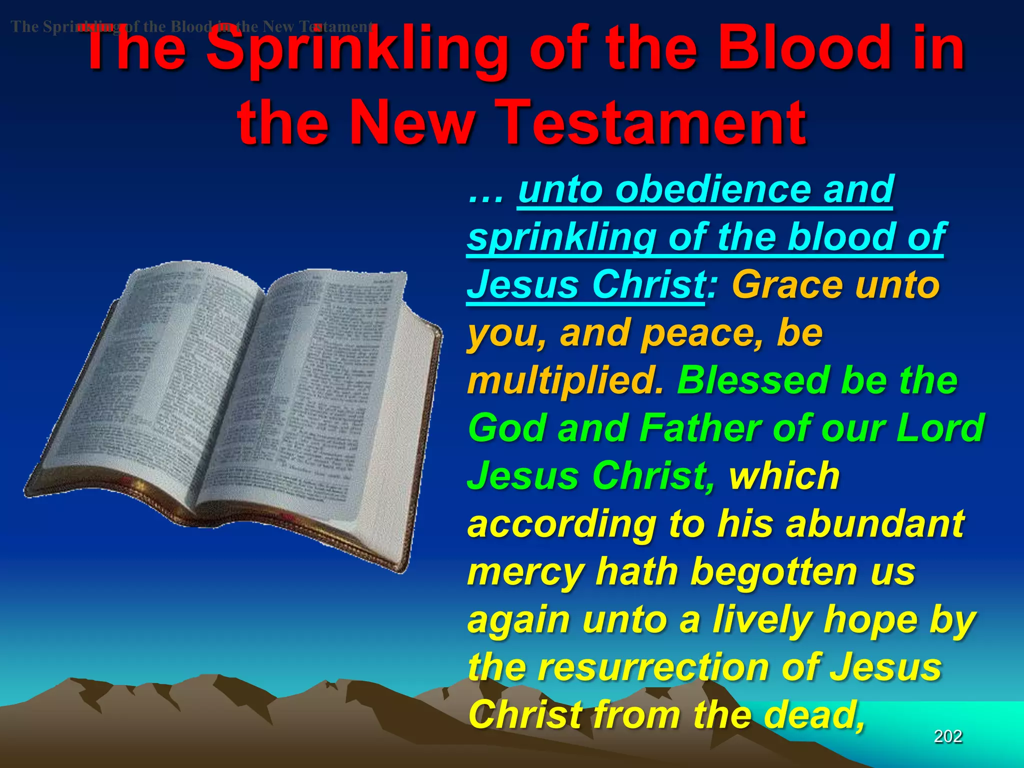 The Sprinkling of the Blood in
the New Testament
202
The Sprinkling of the Blood in the New Testament
… unto obedience and
sprinkling of the blood of
Jesus Christ: Grace unto
you, and peace, be
multiplied. Blessed be the
God and Father of our Lord
Jesus Christ, which
according to his abundant
mercy hath begotten us
again unto a lively hope by
the resurrection of Jesus
Christ from the dead,
 