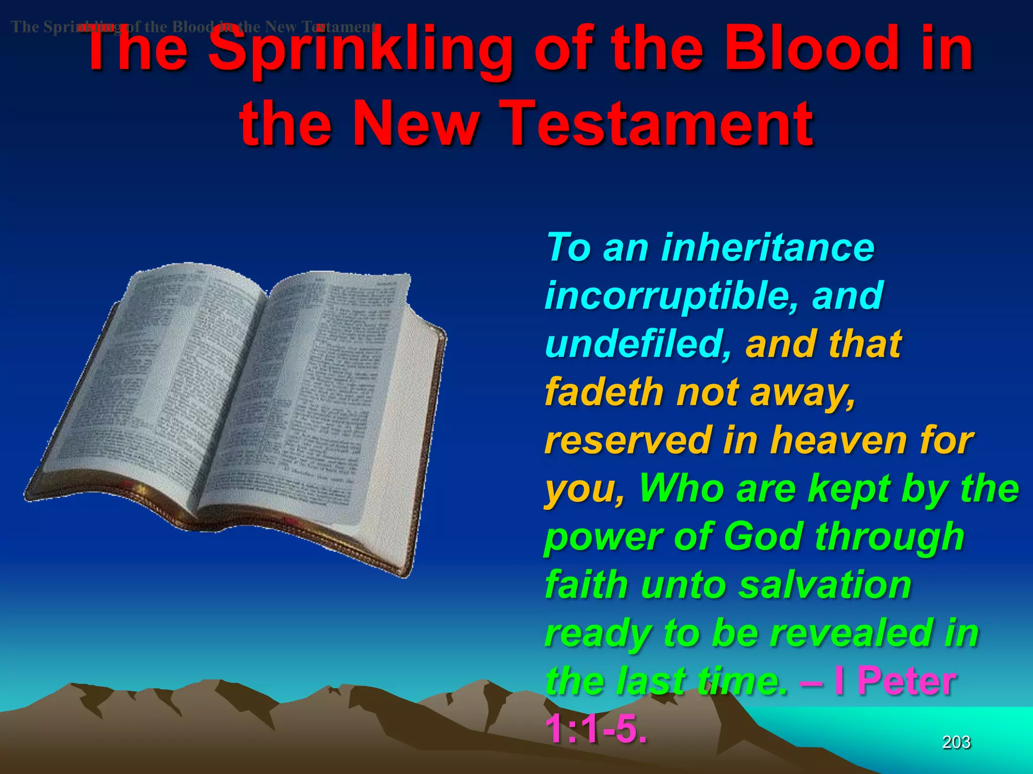The Sprinkling of the Blood in
the New Testament
203
The Sprinkling of the Blood in the New Testament
To an inheritance
incorruptible, and
undefiled, and that
fadeth not away,
reserved in heaven for
you, Who are kept by the
power of God through
faith unto salvation
ready to be revealed in
the last time. – I Peter
1:1-5.
 