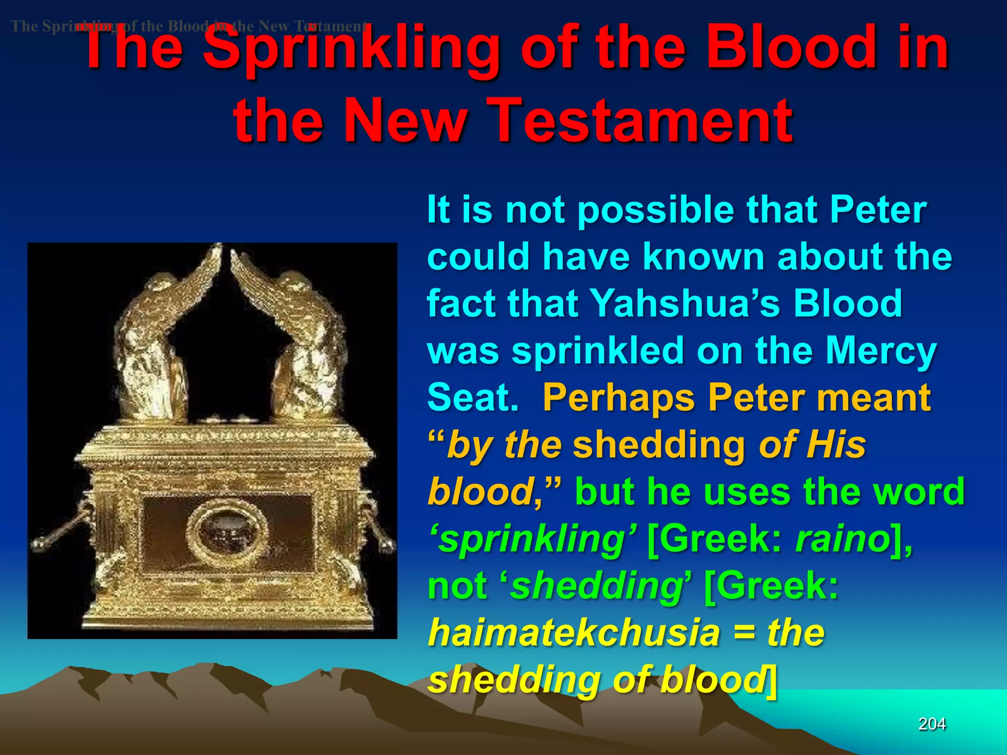 The Sprinkling of the Blood in
the New Testament
204
The Sprinkling of the Blood in the New Testament
It is not possible that Peter
could have known about the
fact that Yahshua‟s Blood
was sprinkled on the Mercy
Seat. Perhaps Peter meant
“by the shedding of His
blood,” but he uses the word
‗sprinkling‘ [Greek: raino],
not „shedding‟ [Greek:
haimatekchusia = the
shedding of blood]
 