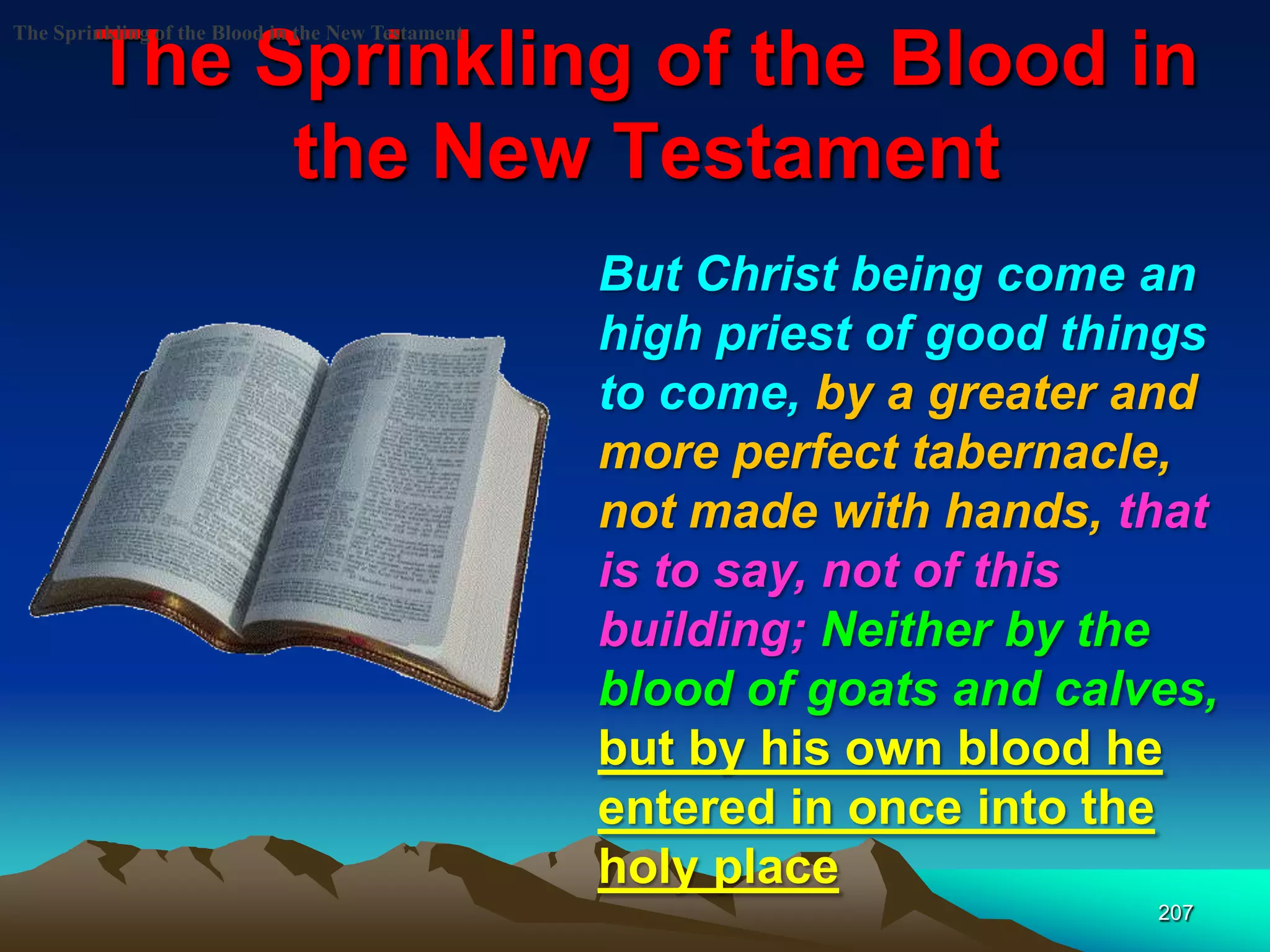 The Sprinkling of the Blood in
the New Testament
207
The Sprinkling of the Blood in the New Testament
But Christ being come an
high priest of good things
to come, by a greater and
more perfect tabernacle,
not made with hands, that
is to say, not of this
building; Neither by the
blood of goats and calves,
but by his own blood he
entered in once into the
holy place
 