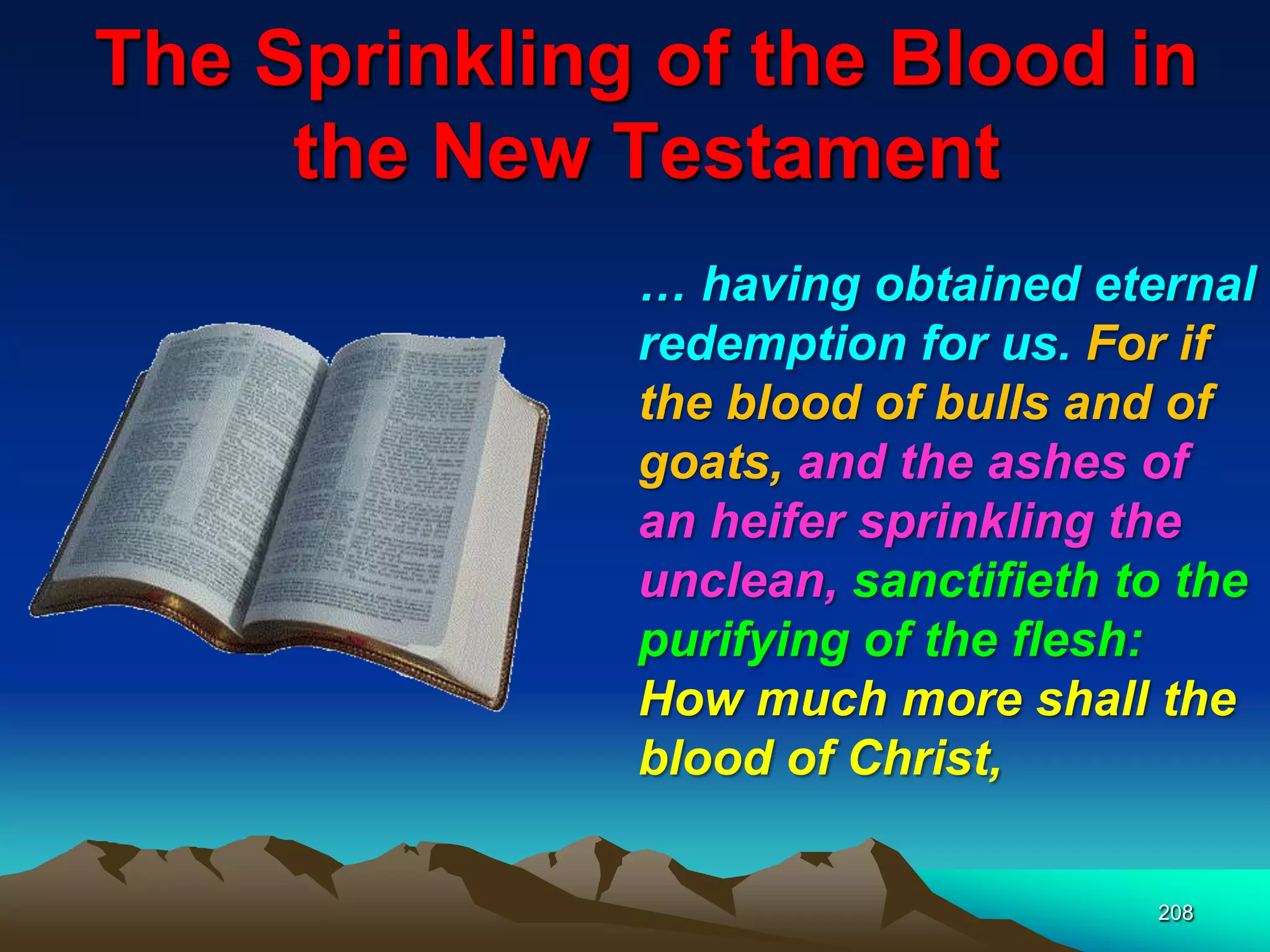 The Sprinkling of the Blood in
the New Testament
208
… having obtained eternal
redemption for us. For if
the blood of bulls and of
goats, and the ashes of
an heifer sprinkling the
unclean, sanctifieth to the
purifying of the flesh:
How much more shall the
blood of Christ,
 