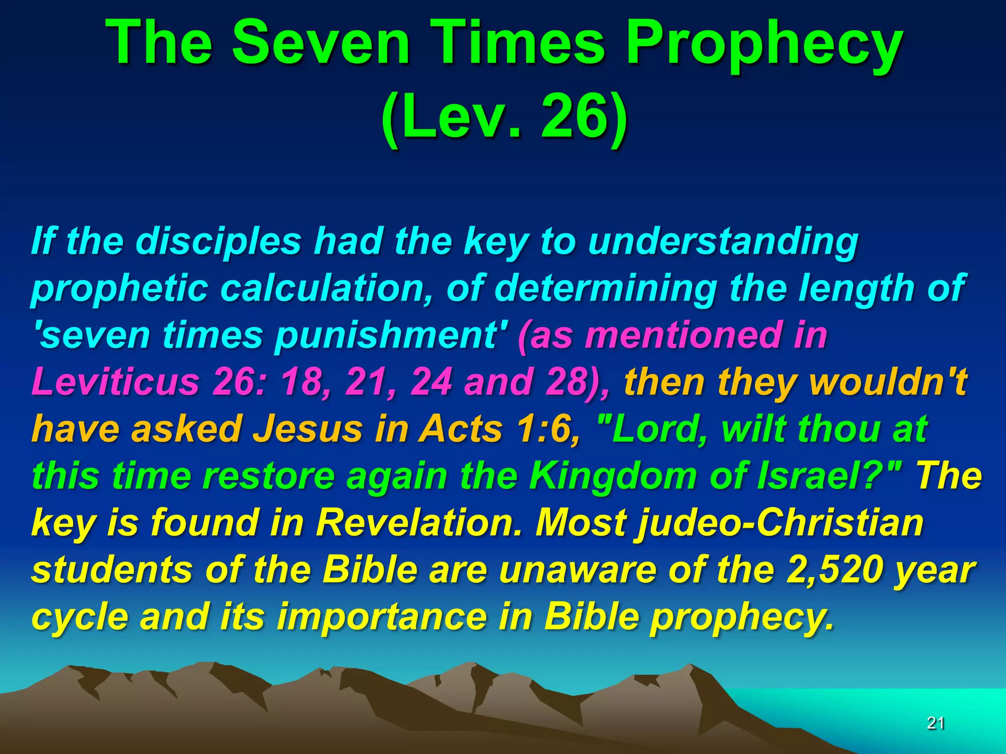 The Seven Times Prophecy
(Lev. 26)
If the disciples had the key to understanding
prophetic calculation, of determining the length of
'seven times punishment' (as mentioned in
Leviticus 26: 18, 21, 24 and 28), then they wouldn't
have asked Jesus in Acts 1:6, "Lord, wilt thou at
this time restore again the Kingdom of Israel?" The
key is found in Revelation. Most judeo-Christian
students of the Bible are unaware of the 2,520 year
cycle and its importance in Bible prophecy.
21
 