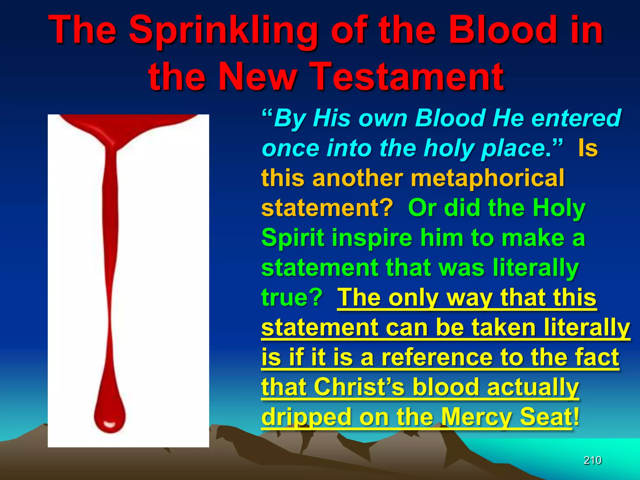The Sprinkling of the Blood in
the New Testament
210
“By His own Blood He entered
once into the holy place.” Is
this another metaphorical
statement? Or did the Holy
Spirit inspire him to make a
statement that was literally
true? The only way that this
statement can be taken literally
is if it is a reference to the fact
that Christ‟s blood actually
dripped on the Mercy Seat!
 