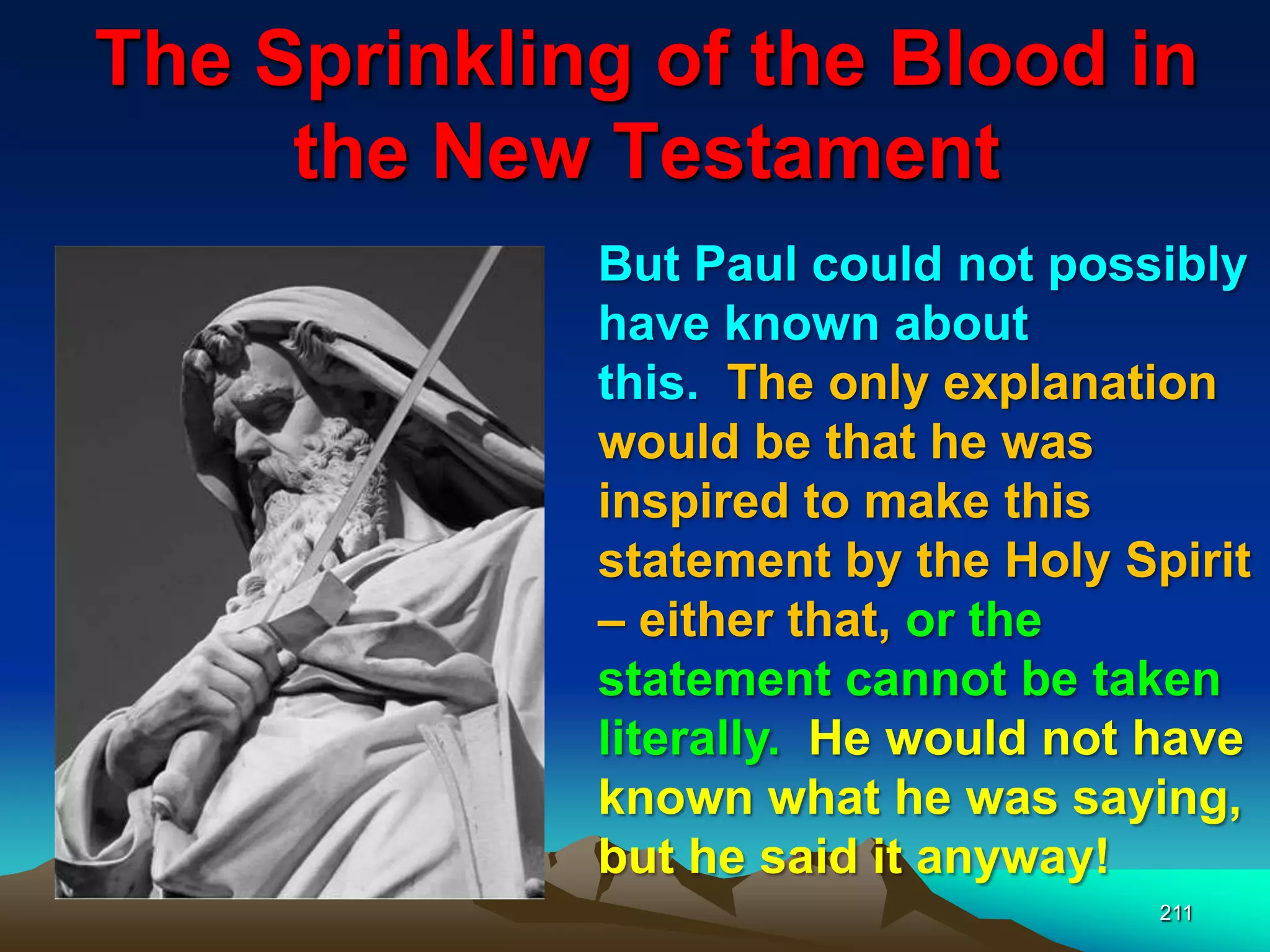 The Sprinkling of the Blood in
the New Testament
211
But Paul could not possibly
have known about
this. The only explanation
would be that he was
inspired to make this
statement by the Holy Spirit
– either that, or the
statement cannot be taken
literally. He would not have
known what he was saying,
but he said it anyway!
 