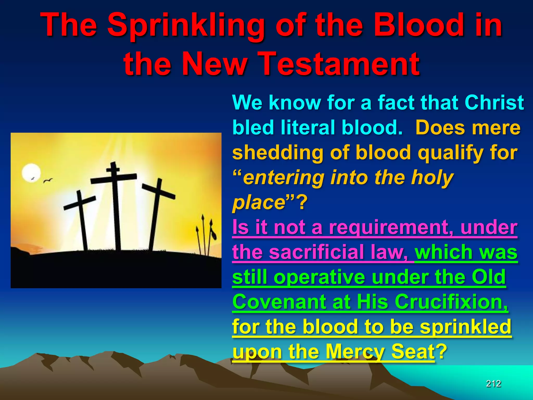 The Sprinkling of the Blood in
the New Testament
212
We know for a fact that Christ
bled literal blood. Does mere
shedding of blood qualify for
“entering into the holy
place”?
Is it not a requirement, under
the sacrificial law, which was
still operative under the Old
Covenant at His Crucifixion,
for the blood to be sprinkled
upon the Mercy Seat?
 