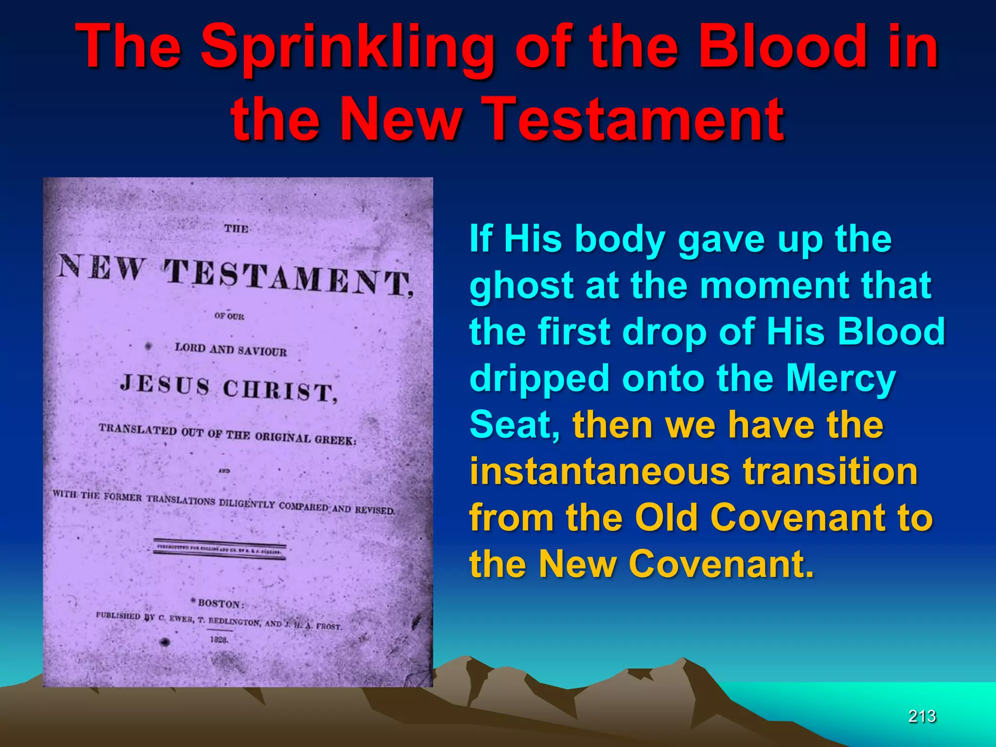 The Sprinkling of the Blood in
the New Testament
213
If His body gave up the
ghost at the moment that
the first drop of His Blood
dripped onto the Mercy
Seat, then we have the
instantaneous transition
from the Old Covenant to
the New Covenant.
 
