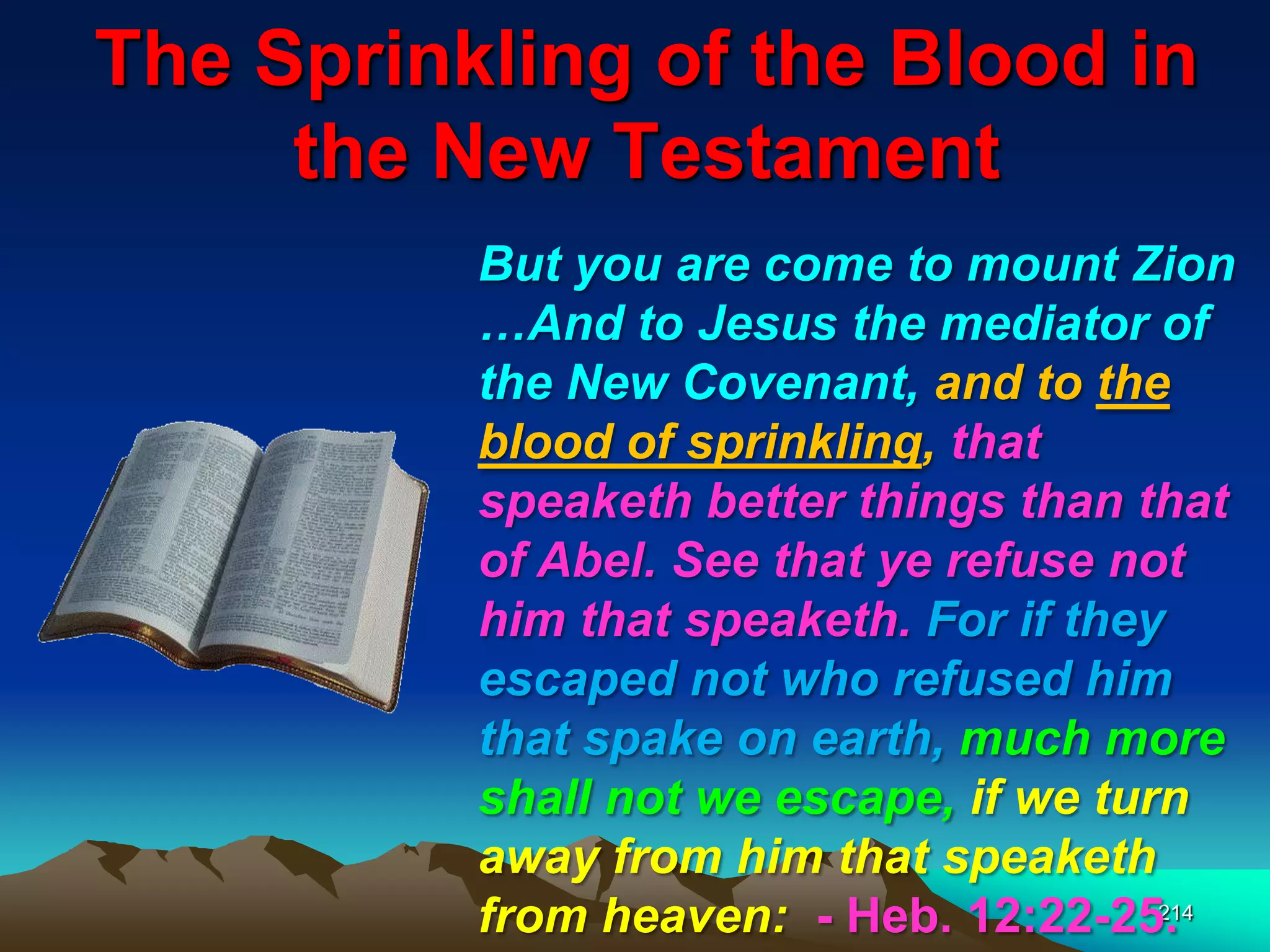 The Sprinkling of the Blood in
the New Testament
214
But you are come to mount Zion
…And to Jesus the mediator of
the New Covenant, and to the
blood of sprinkling, that
speaketh better things than that
of Abel. See that ye refuse not
him that speaketh. For if they
escaped not who refused him
that spake on earth, much more
shall not we escape, if we turn
away from him that speaketh
from heaven: - Heb. 12:22-25.
 