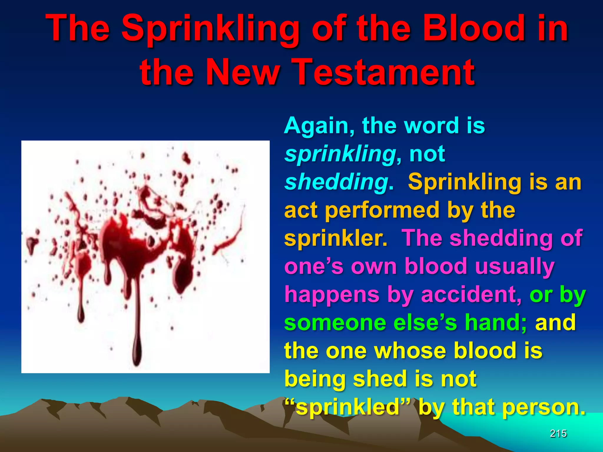 The Sprinkling of the Blood in
the New Testament
215
Again, the word is
sprinkling, not
shedding. Sprinkling is an
act performed by the
sprinkler. The shedding of
one‟s own blood usually
happens by accident, or by
someone else‟s hand; and
the one whose blood is
being shed is not
“sprinkled” by that person.
 