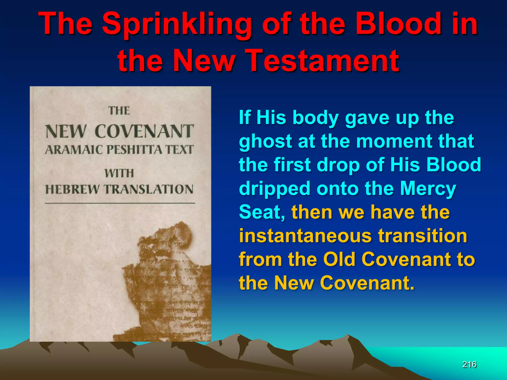 The Sprinkling of the Blood in
the New Testament
216
If His body gave up the
ghost at the moment that
the first drop of His Blood
dripped onto the Mercy
Seat, then we have the
instantaneous transition
from the Old Covenant to
the New Covenant.
 