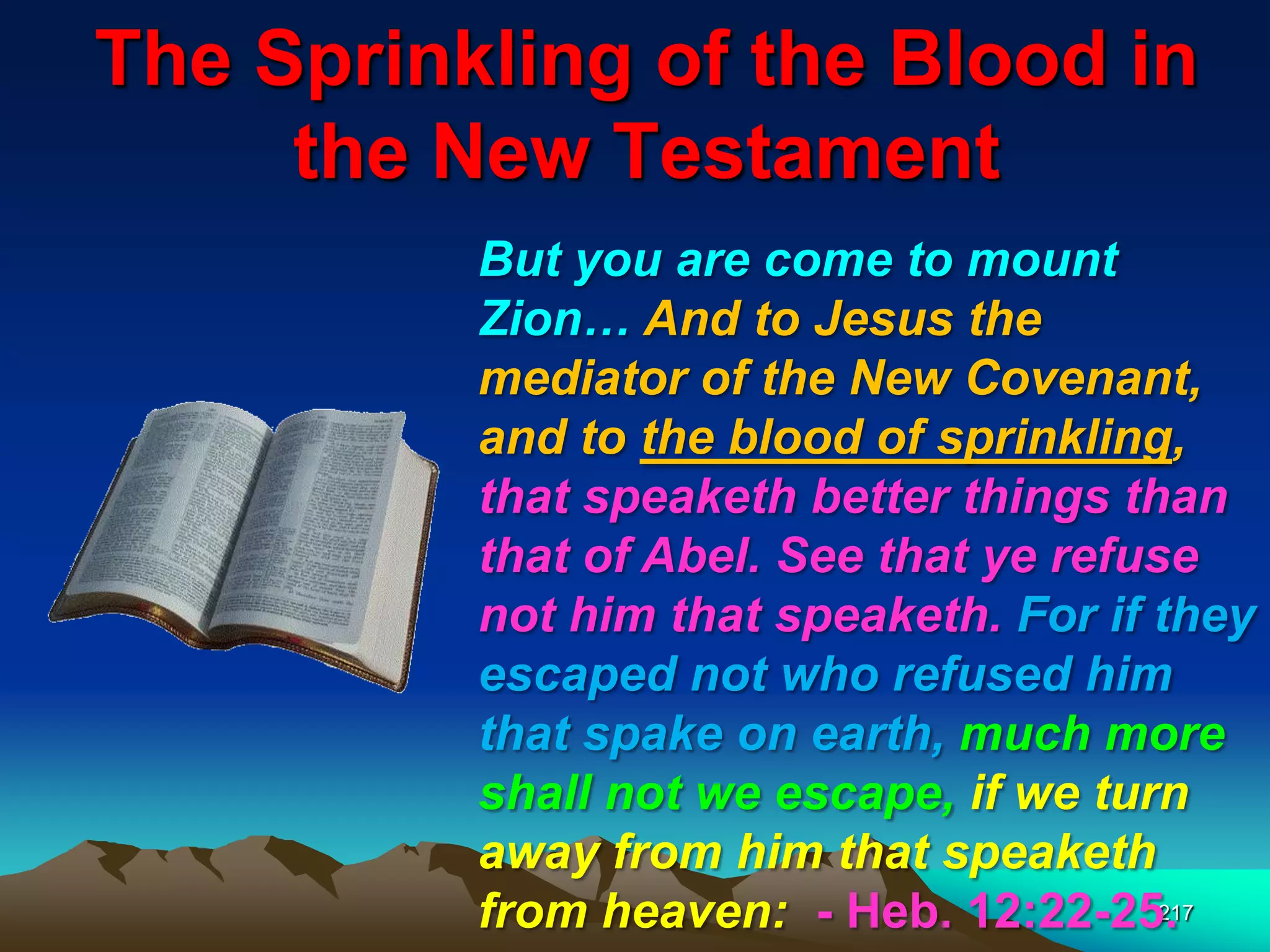 The Sprinkling of the Blood in
the New Testament
217
But you are come to mount
Zion… And to Jesus the
mediator of the New Covenant,
and to the blood of sprinkling,
that speaketh better things than
that of Abel. See that ye refuse
not him that speaketh. For if they
escaped not who refused him
that spake on earth, much more
shall not we escape, if we turn
away from him that speaketh
from heaven: - Heb. 12:22-25.
 