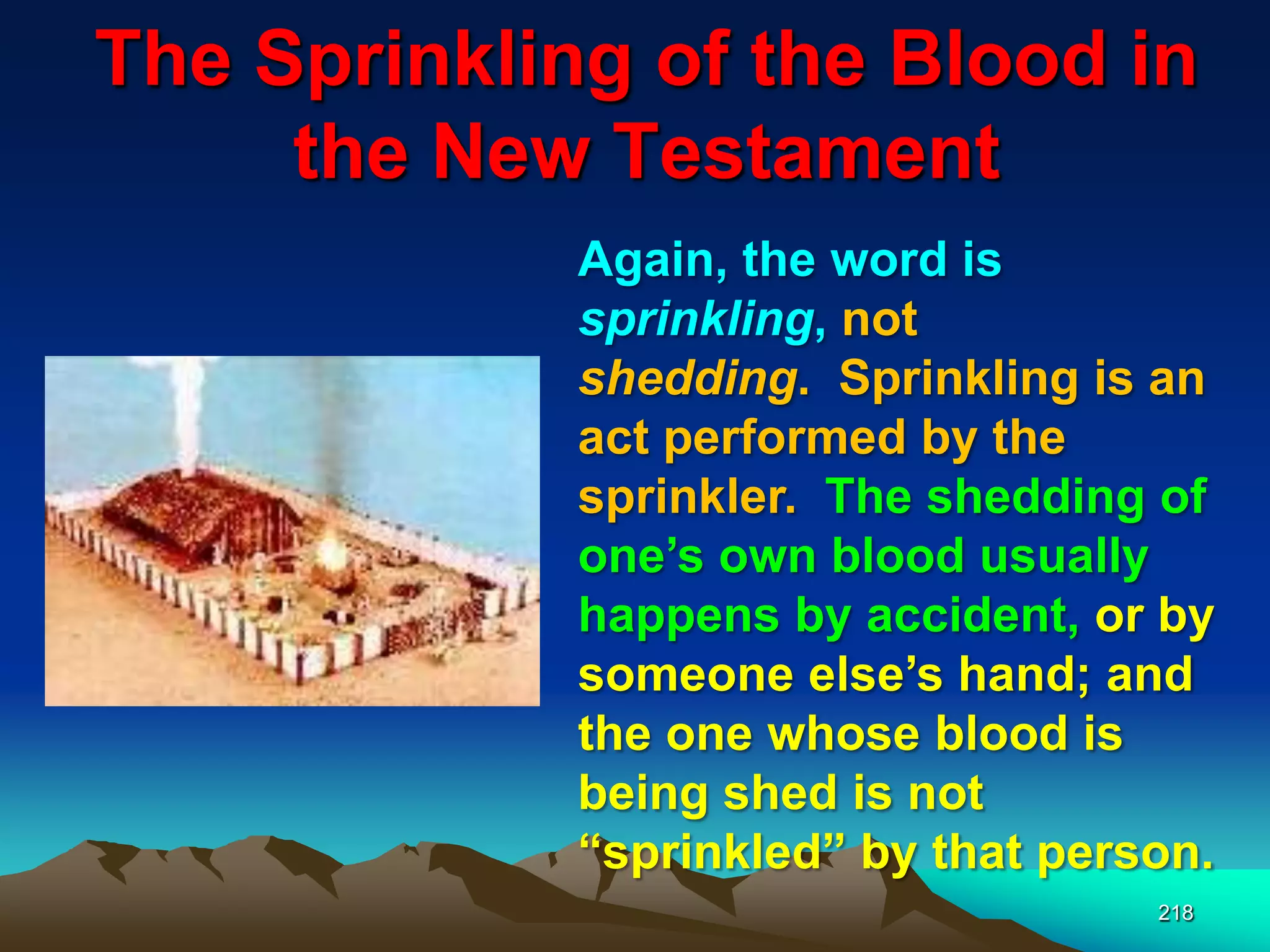 The Sprinkling of the Blood in
the New Testament
218
Again, the word is
sprinkling, not
shedding. Sprinkling is an
act performed by the
sprinkler. The shedding of
one‟s own blood usually
happens by accident, or by
someone else‟s hand; and
the one whose blood is
being shed is not
“sprinkled” by that person.
 