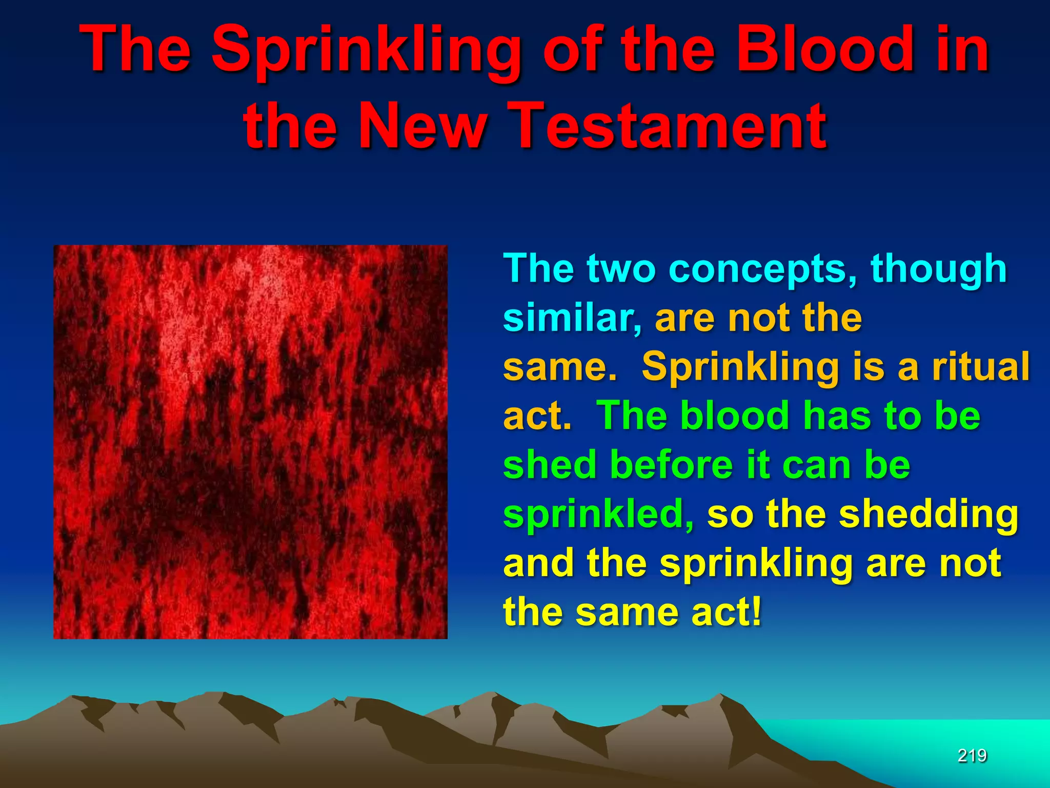 The Sprinkling of the Blood in
the New Testament
219
The two concepts, though
similar, are not the
same. Sprinkling is a ritual
act. The blood has to be
shed before it can be
sprinkled, so the shedding
and the sprinkling are not
the same act!
 