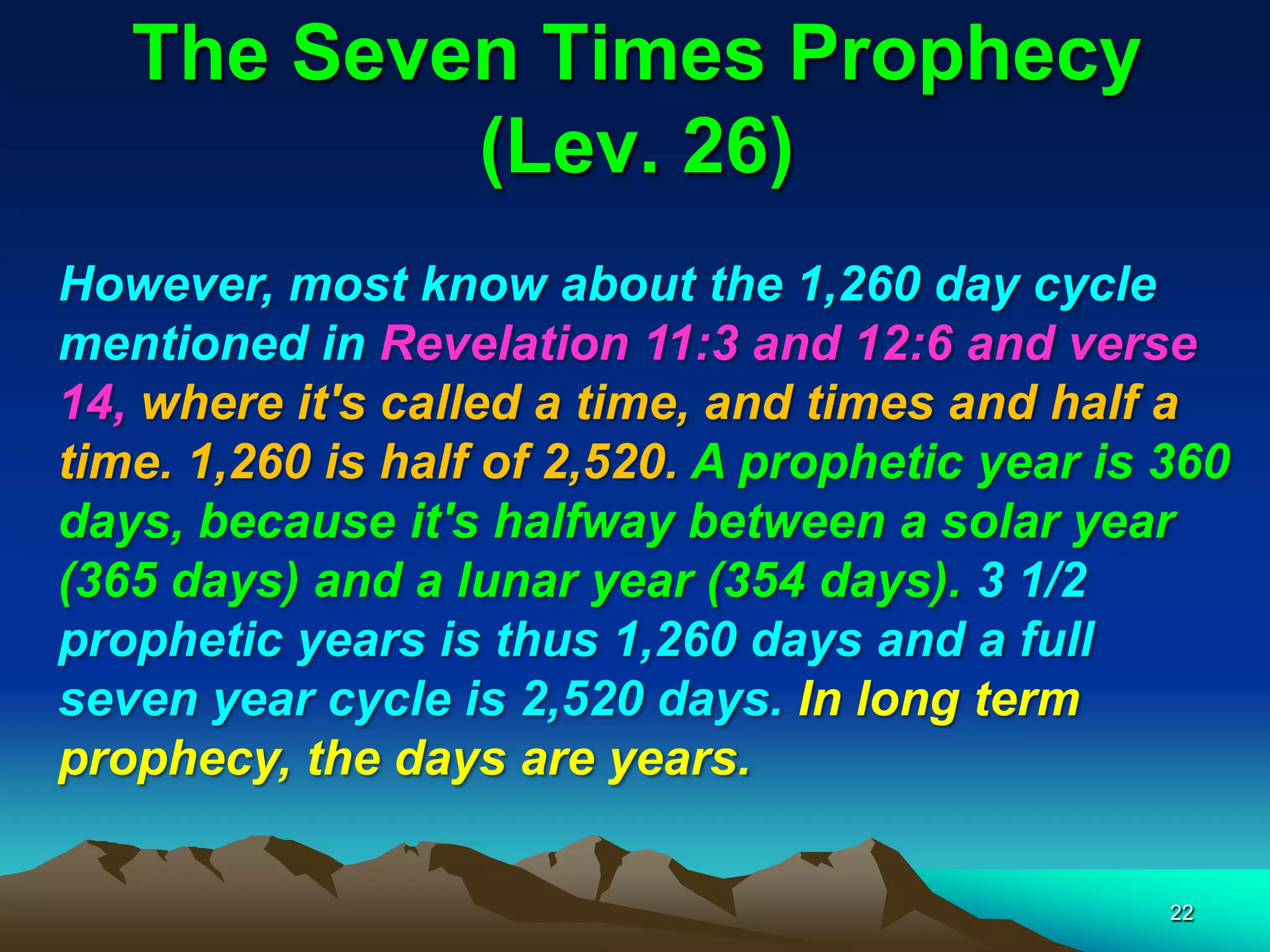 The Seven Times Prophecy
(Lev. 26)
However, most know about the 1,260 day cycle
mentioned in Revelation 11:3 and 12:6 and verse
14, where it's called a time, and times and half a
time. 1,260 is half of 2,520. A prophetic year is 360
days, because it's halfway between a solar year
(365 days) and a lunar year (354 days). 3 1/2
prophetic years is thus 1,260 days and a full
seven year cycle is 2,520 days. In long term
prophecy, the days are years.
22
 