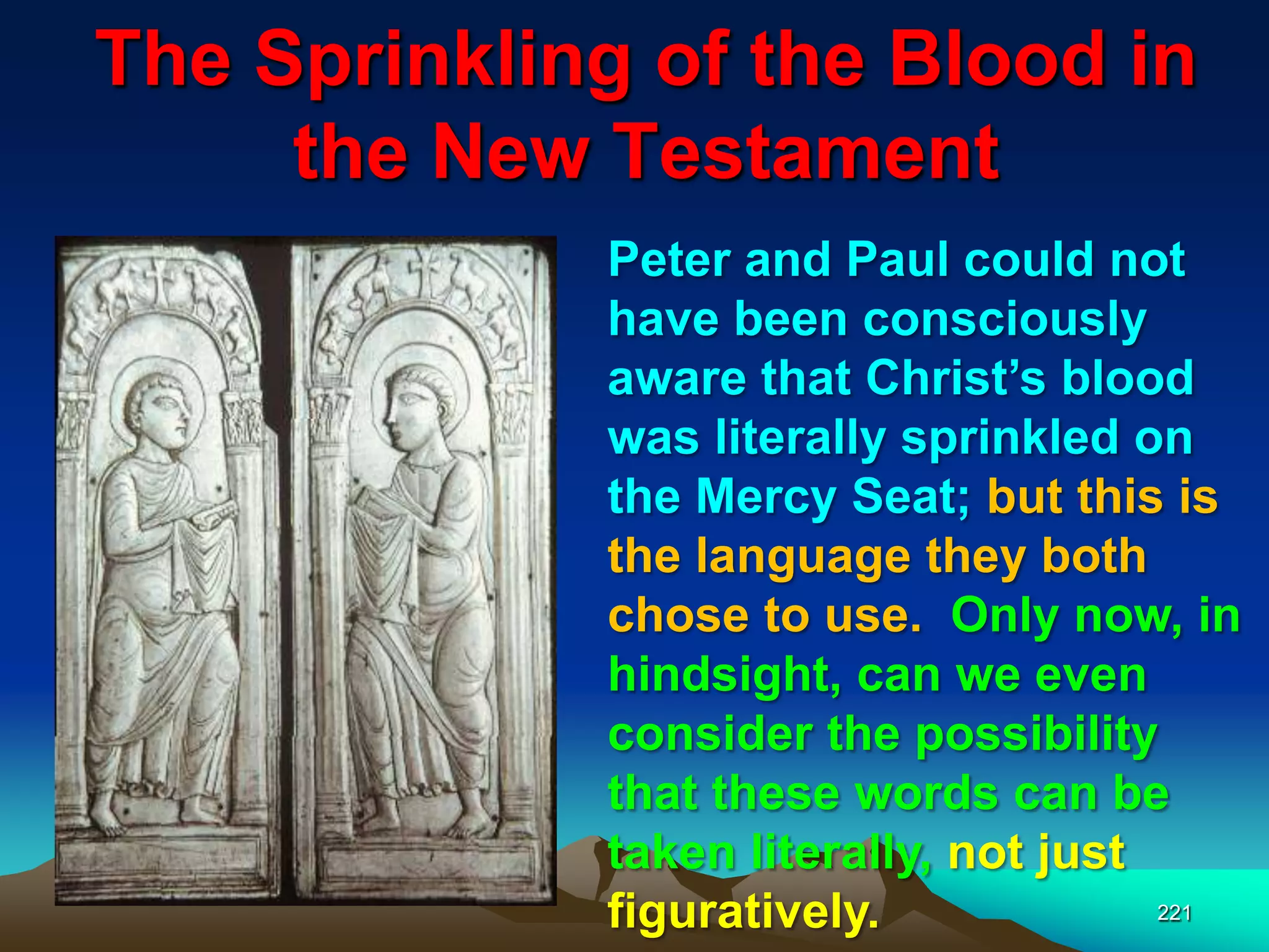 The Sprinkling of the Blood in
the New Testament
221
Peter and Paul could not
have been consciously
aware that Christ‟s blood
was literally sprinkled on
the Mercy Seat; but this is
the language they both
chose to use. Only now, in
hindsight, can we even
consider the possibility
that these words can be
taken literally, not just
figuratively.
 