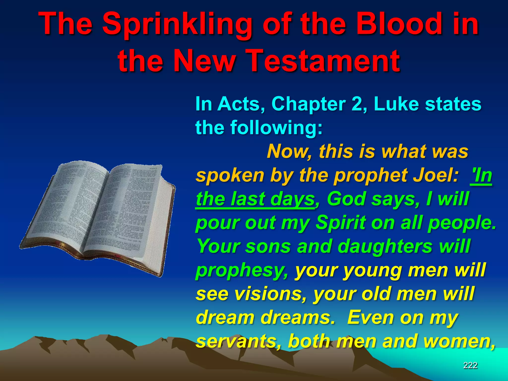 The Sprinkling of the Blood in
the New Testament
222
In Acts, Chapter 2, Luke states
the following:
Now, this is what was
spoken by the prophet Joel: 'In
the last days, God says, I will
pour out my Spirit on all people.
Your sons and daughters will
prophesy, your young men will
see visions, your old men will
dream dreams. Even on my
servants, both men and women,
 