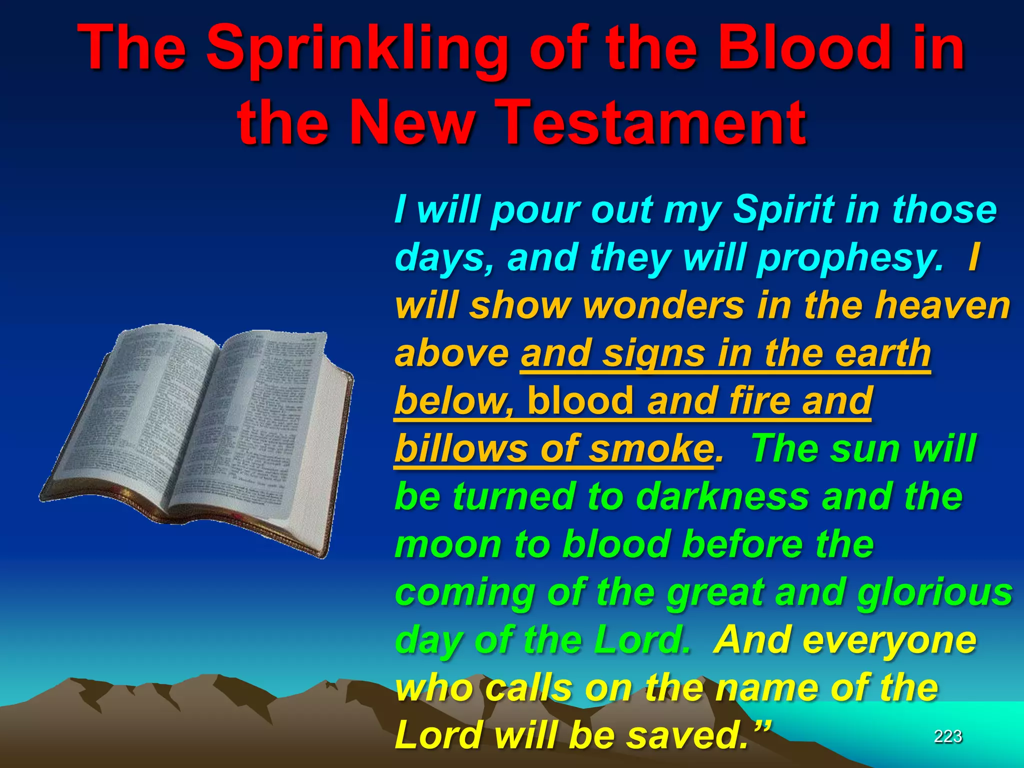 The Sprinkling of the Blood in
the New Testament
223
I will pour out my Spirit in those
days, and they will prophesy. I
will show wonders in the heaven
above and signs in the earth
below, blood and fire and
billows of smoke. The sun will
be turned to darkness and the
moon to blood before the
coming of the great and glorious
day of the Lord. And everyone
who calls on the name of the
Lord will be saved.‖
 