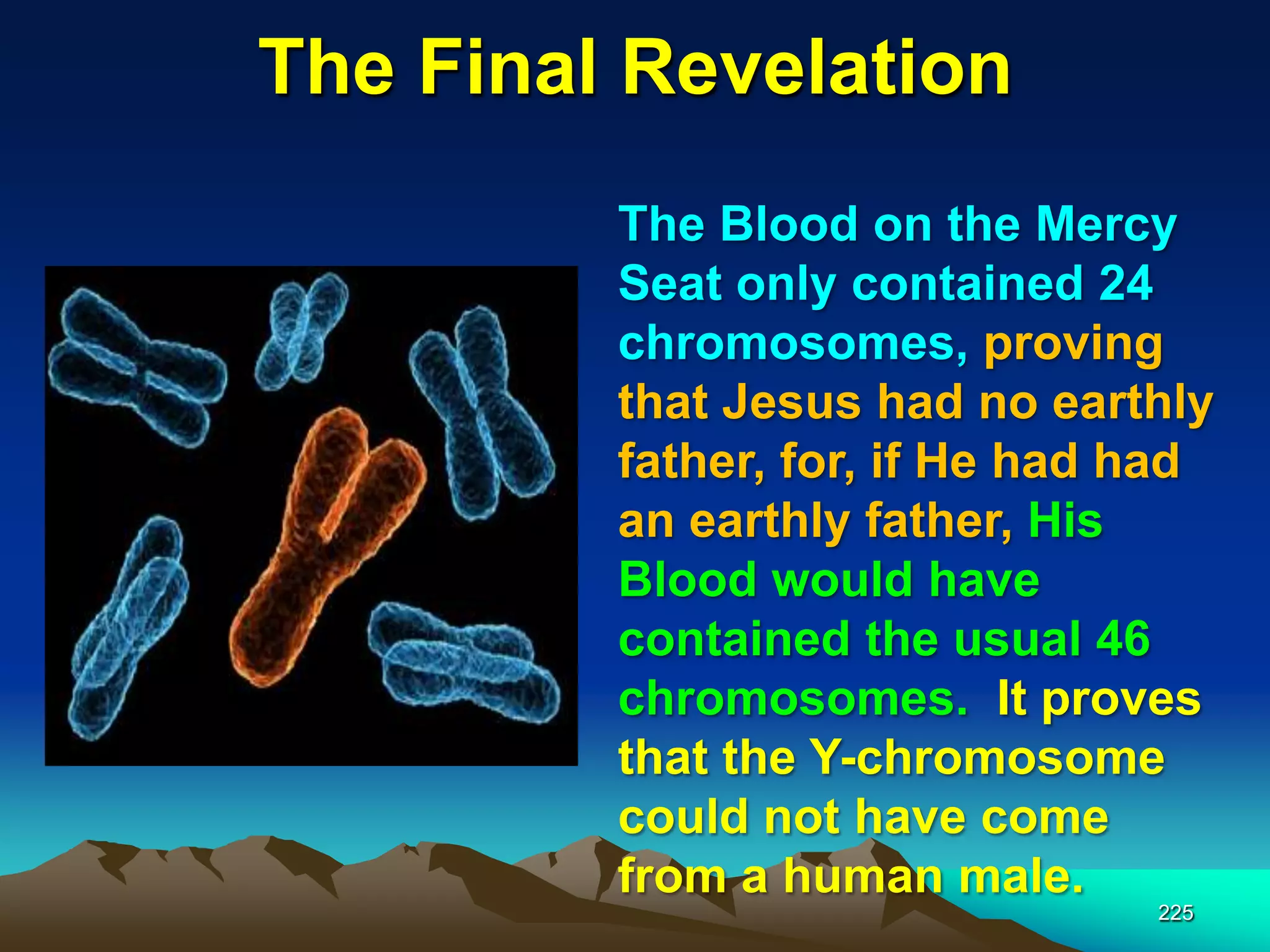 The Final Revelation
225
The Blood on the Mercy
Seat only contained 24
chromosomes, proving
that Jesus had no earthly
father, for, if He had had
an earthly father, His
Blood would have
contained the usual 46
chromosomes. It proves
that the Y-chromosome
could not have come
from a human male.
 