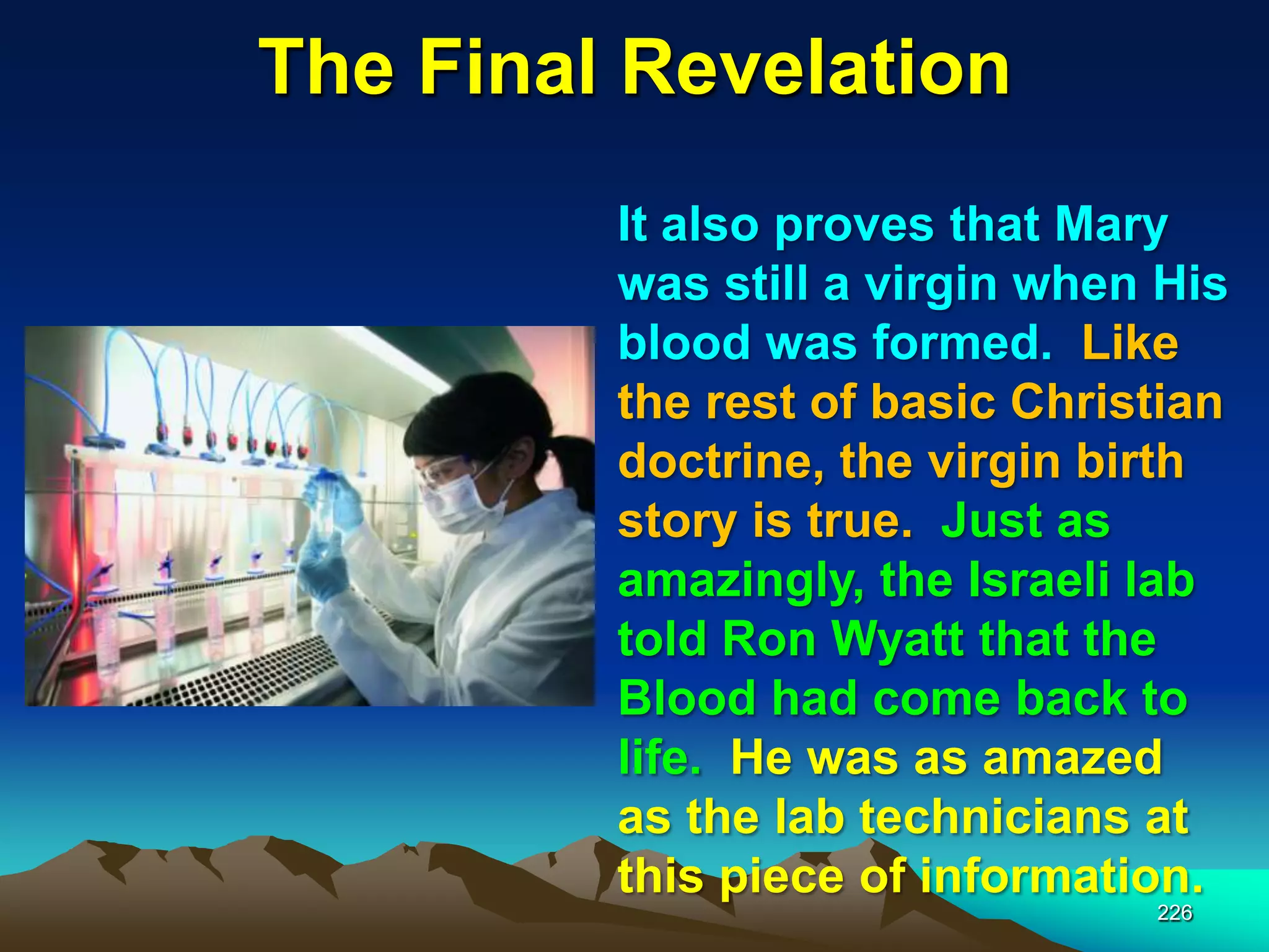 The Final Revelation
226
It also proves that Mary
was still a virgin when His
blood was formed. Like
the rest of basic Christian
doctrine, the virgin birth
story is true. Just as
amazingly, the Israeli lab
told Ron Wyatt that the
Blood had come back to
life. He was as amazed
as the lab technicians at
this piece of information.
 