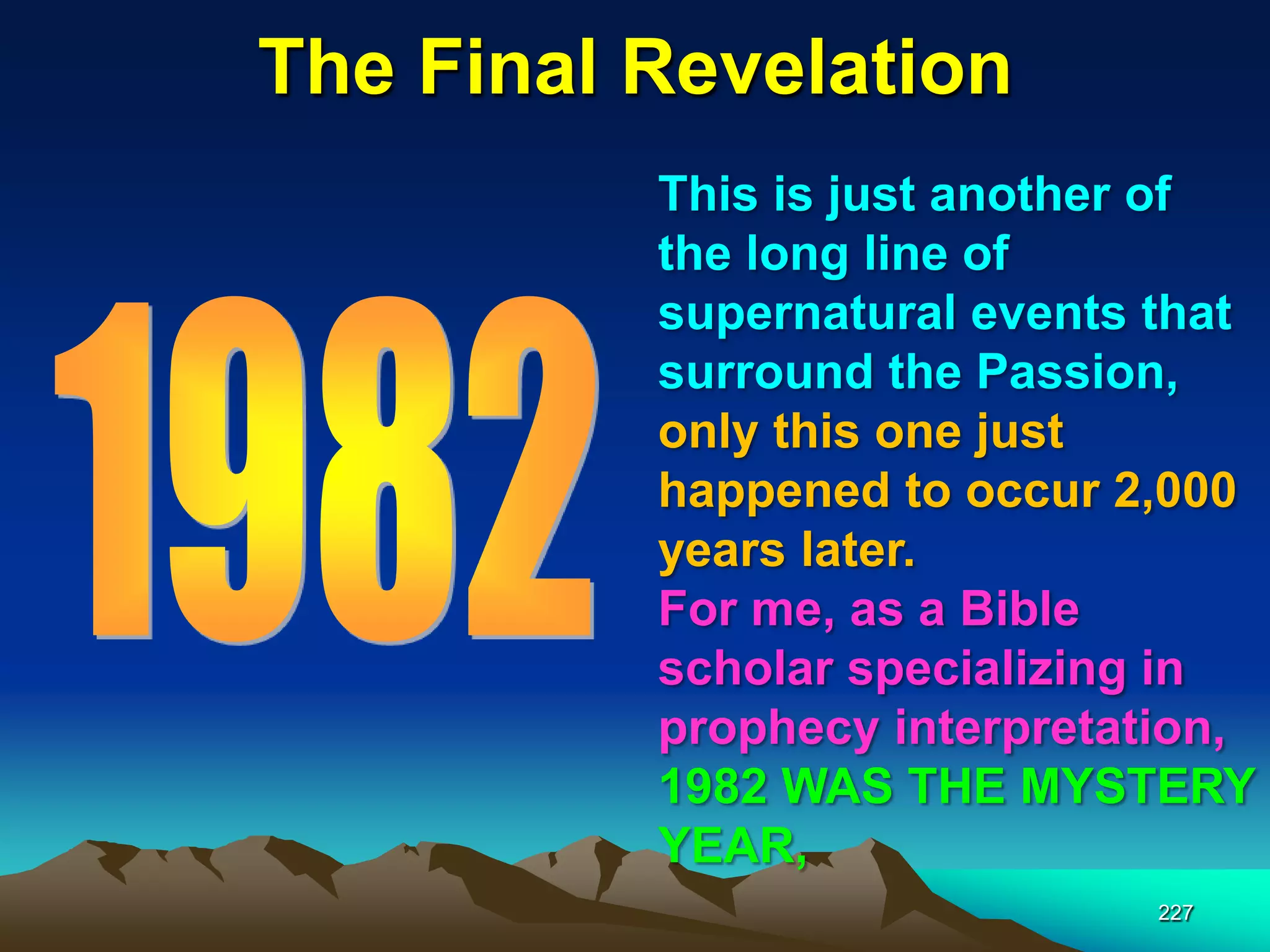 The Final Revelation
227
This is just another of
the long line of
supernatural events that
surround the Passion,
only this one just
happened to occur 2,000
years later.
For me, as a Bible
scholar specializing in
prophecy interpretation,
1982 WAS THE MYSTERY
YEAR,
 