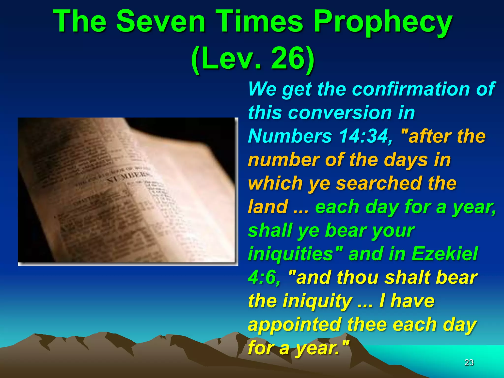 The Seven Times Prophecy
(Lev. 26)
We get the confirmation of
this conversion in
Numbers 14:34, "after the
number of the days in
which ye searched the
land ... each day for a year,
shall ye bear your
iniquities" and in Ezekiel
4:6, "and thou shalt bear
the iniquity ... I have
appointed thee each day
for a year."
23
 